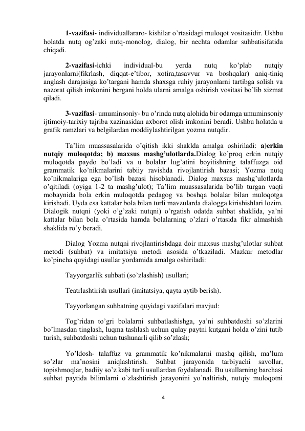  
4 
 
 
 
1-vazifasi- individuallararo- kishilar o’rtasidagi muloqot vositasidir. Ushbu 
holatda nutq og’zaki nutq-monolog, dialog, bir nechta odamlar suhbatisifatida 
chiqadi. 
2-vazifasi-ichki 
individual-bu 
yerda 
nutq 
ko’plab 
nutqiy 
jarayonlarni(fikrlash, diqqat-e’tibor, xotira,tasavvur va boshqalar) aniq-tiniq 
anglash darajasiga ko’targani hamda shaxsga ruhiy jarayonlarni tartibga solish va 
nazorat qilish imkonini bergani holda ularni amalga oshirish vositasi bo’lib xizmat 
qiladi. 
3-vazifasi- umuminsoniy- bu o’rinda nutq alohida bir odamga umuminsoniy 
ijtimoiy-tarixiy tajriba xazinasidan axborot olish imkonini beradi. Ushbu holatda u 
grafik ramzlari va belgilardan moddiylashtirilgan yozma nutqdir.  
Ta’lim muassasalarida o’qitish ikki shaklda amalga oshiriladi: a)erkin 
nutqiy muloqotda; b) maxsus mashg’ulotlarda.Dialog ko’proq erkin nutqiy 
muloqotda paydo bo’ladi va u bolalar lug’atini boyitishning talaffuzga oid 
grammatik ko’nikmalarini tabiiy ravishda rivojlantirish bazasi; Yozma nutq 
ko’nikmalariga ega bo’lish bazasi hisoblanadi. Dialog maxsus mashg’ulotlarda 
o’qitiladi (oyiga 1-2 ta mashg’ulot); Ta’lim muassasalarida bo’lib turgan vaqti 
mobaynida bola erkin muloqotda pedagog va boshqa bolalar bilan muloqotga 
kirishadi. Uyda esa kattalar bola bilan turli mavzularda dialogga kirishishlari lozim. 
Dialogik nutqni (yoki o’g’zaki nutqni) o’rgatish odatda suhbat shaklida, ya’ni 
kattalar bilan bola o’rtasida hamda bolalarning o’zlari o’rtasida fikr almashish 
shaklida ro’y beradi. 
Dialog Yozma nutqni rivojlantirishdaga doir maxsus mashg’ulotlar suhbat 
metodi (suhbat) va imitatsiya metodi asosida o’tkaziladi. Mazkur metodlar 
ko’pincha quyidagi usullar yordamida amalga oshiriladi: 
Tayyorgarlik suhbati (so’zlashish) usullari; 
Teatrlashtirish usullari (imitatsiya, qayta aytib berish). 
Tayyorlangan suhbatning quyidagi vazifalari mavjud: 
Tog’ridan to’gri bolalarni suhbatlashishga, ya’ni suhbatdoshi so’zlarini 
bo’lmasdan tinglash, luqma tashlash uchun qulay paytni kutgani holda o’zini tutib 
turish, suhbatdoshi uchun tushunarli qilib so’zlash; 
Yo’ldosh- talaffuz va grammatik ko’nikmalarni mashq qilish, ma’lum 
so’zlar 
ma’nosini 
aniqlashtirish. 
Suhbat 
jarayonida 
tarbiyachi 
savollar, 
topishmoqlar, badiiy so’z kabi turli usullardan foydalanadi. Bu usullarning barchasi 
suhbat paytida bilimlarni o’zlashtirish jarayonini yo’naltirish, nutqiy muloqotni 
