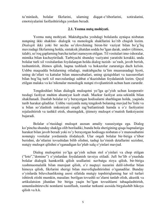  
5 
 
 
 
ta’minlash, 
bolalar 
fikrlarini, 
ularning 
diqqat-e’tiborlarini, 
xotiralarini, 
emotsiyalarini faollashtirishga yordam beradi. 
2.1. Yozma nutq mohiyati. 
Yozma nutq mohiyati. Maktabgacha yoshdagi bolalarda ayniqsa nisbatan 
nutqning ikki shaklini- dialogik va monologik shakllarini ko’rib chiqish lozim. 
Dialogik ikki yoki bir necha so’zlovchining biron-bir vaziyat bilan bo’g’liq 
mavzudagi fikrlarning holda, sintaksik jihatdan sodda bo’lgan darak, undov (iltimos, 
talab), so’roq gaplarning barcha turlari namoyon etilgan. Til vositalari imo-ishoralar, 
mimika bilan kuchaytiriladi. Tarbiyachi shunday vaziyatni yaratishi kerakki, unda 
bolalar turli xil vositalardan foydalangan holda dialog tuzish- so’rash, javob berish, 
tushuntirish, iltimos qilish, luqma tashlash va hokazolar zaruratiga duch kelsin. 
Ushbu maqsadda bolalarning oiladagi, maktabgacha ta’lim muassasadagi hyoti, 
uning do’stlari va kattalar bilan munosabatlari, uning qiziqishlari va taassurotlari 
bilan bog’liq turli xil mavzulardagi suhbat o’tkazishdan foydalanish lozim. Qayd 
etilgan malaka va ko’nikmalar monologik nutqni rivojlantirish uchun ham zarurdir. 
Tengdoshlari bilan dialogik muloqotni yo’lga qo’yish uchun kooperativ 
tusdagi faoliyat muhim ahamiyat kasb etadi. Mazkur faoliyat asta-sekinlik bilan 
shakllanadi. Dastlab bolalar ro’y berayotgan hodisalarni sharhlagan holda, yaqinda 
turib harakat qiladilar. Ushbu vaziyatda nutq tengdosh bolaning mavjud bo’lishi va 
u bilan so’zlashish imkoniyati orqali rag’batlantiradi hamda u o’z faoliyatini 
rejalashtirish va tashkil etish, shuningdek, ijtimoiy muloqot o’rnatish funksiyasini 
bajaradi.  
Bolalar o’rtasidagi muloqot asosan amaliy xususiyatga ega. Dialog 
ko’pincha shunday shaklga olib boriladiki, bunda bola sherigining qisqa luqmalariga 
harakat bilan javob beradi yoki ro’y berayotgan hodisaga nisbatan o’z munosabatini 
nonutqiy vositalar yordamida ifodalaydi. Ular orqali bolalar bir-biriga e’tibor 
berishni, do’stlarini tovushidan bilib olishni, tashqi ko’rinish detallarini sezishni, 
nutqiy muloqot qilishni o’rganadigan ko’plab xalq o’yinlari mavjud. 
Dialog muloqotini yo’lga qo’yish uchun stol o’yinlari va chop etilgan 
(“loto”,”domino”) o’yinlardan foydalanish tavsiya etiladi. Juft bo’lib o’ynashda 
bolalar dialogik hamkorlik qilish usullarini: navbatga rioya qilish, bir-biriga 
xushmuomalalik bilan murojaat qilish, o’z nuqtayi nazarini dalil-isbotlar bilan 
himoya qilish, fikrlarini sherigi bilan muvofiqlashtirishni o’rganadilar. Bunday 
o’yinlarda biluvchanlikning asosi sifatida mutqiy topshiriqlarning har xil turlari 
ishtirok etishi mumkin, masalan: berilgan tovushli so’zlarni tanlab olish, akustik va 
artikulatsion jihatdan bir biriga yaqin bo’lgan tovushlarni tabaqalashtirish, 
umumlashtiruvchi nomlarni tasniflash, rasmlar turkumi asosida birgalashib hikoya 
qilish va h.k. 
