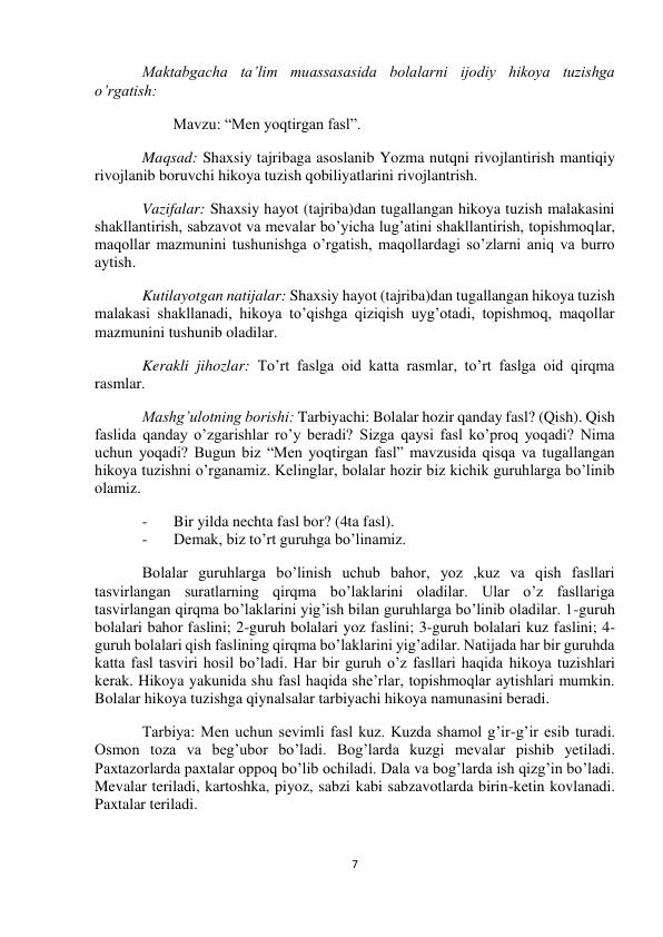  
7 
 
 
 
Maktabgacha ta’lim muassasasida bolalarni ijodiy hikoya tuzishga 
o’rgatish: 
        Mavzu: “Men yoqtirgan fasl”. 
Maqsad: Shaxsiy tajribaga asoslanib Yozma nutqni rivojlantirish mantiqiy 
rivojlanib boruvchi hikoya tuzish qobiliyatlarini rivojlantrish. 
Vazifalar: Shaxsiy hayot (tajriba)dan tugallangan hikoya tuzish malakasini 
shakllantirish, sabzavot va mevalar bo’yicha lug’atini shakllantirish, topishmoqlar, 
maqollar mazmunini tushunishga o’rgatish, maqollardagi so’zlarni aniq va burro 
aytish.  
Kutilayotgan natijalar: Shaxsiy hayot (tajriba)dan tugallangan hikoya tuzish 
malakasi shakllanadi, hikoya to’qishga qiziqish uyg’otadi, topishmoq, maqollar 
mazmunini tushunib oladilar. 
Kerakli jihozlar: To’rt faslga oid katta rasmlar, to’rt faslga oid qirqma 
rasmlar. 
Mashg’ulotning borishi: Tarbiyachi: Bolalar hozir qanday fasl? (Qish). Qish 
faslida qanday o’zgarishlar ro’y beradi? Sizga qaysi fasl ko’proq yoqadi? Nima 
uchun yoqadi? Bugun biz “Men yoqtirgan fasl” mavzusida qisqa va tugallangan 
hikoya tuzishni o’rganamiz. Kelinglar, bolalar hozir biz kichik guruhlarga bo’linib 
olamiz. 
- 
Bir yilda nechta fasl bor? (4ta fasl). 
- 
Demak, biz to’rt guruhga bo’linamiz. 
Bolalar guruhlarga bo’linish uchub bahor, yoz ,kuz va qish fasllari 
tasvirlangan suratlarning qirqma bo’laklarini oladilar. Ular o’z fasllariga 
tasvirlangan qirqma bo’laklarini yig’ish bilan guruhlarga bo’linib oladilar. 1-guruh 
bolalari bahor faslini; 2-guruh bolalari yoz faslini; 3-guruh bolalari kuz faslini; 4-
guruh bolalari qish faslining qirqma bo’laklarini yig’adilar. Natijada har bir guruhda 
katta fasl tasviri hosil bo’ladi. Har bir guruh o’z fasllari haqida hikoya tuzishlari 
kerak. Hikoya yakunida shu fasl haqida she’rlar, topishmoqlar aytishlari mumkin. 
Bolalar hikoya tuzishga qiynalsalar tarbiyachi hikoya namunasini beradi. 
Tarbiya: Men uchun sevimli fasl kuz. Kuzda shamol g’ir-g’ir esib turadi. 
Osmon toza va beg’ubor bo’ladi. Bog’larda kuzgi mevalar pishib yetiladi. 
Paxtazorlarda paxtalar oppoq bo’lib ochiladi. Dala va bog’larda ish qizg’in bo’ladi. 
Mevalar teriladi, kartoshka, piyoz, sabzi kabi sabzavotlarda birin-ketin kovlanadi. 
Paxtalar teriladi. 
