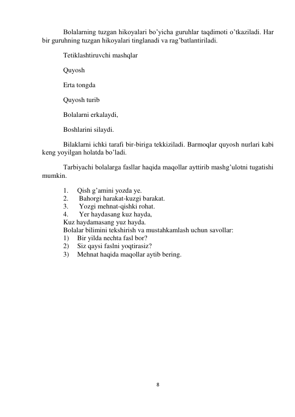  
8 
 
 
 
Bolalarning tuzgan hikoyalari bo’yicha guruhlar taqdimoti o’tkaziladi. Har 
bir guruhning tuzgan hikoyalari tinglanadi va rag’batlantiriladi. 
Tetiklashtiruvchi mashqlar 
Quyosh 
Erta tongda 
Quyosh turib 
Bolalarni erkalaydi, 
Boshlarini silaydi. 
Bilaklarni ichki tarafi bir-biriga tekkiziladi. Barmoqlar quyosh nurlari kabi 
keng yoyilgan holatda bo’ladi. 
Tarbiyachi bolalarga fasllar haqida maqollar ayttirib mashg’ulotni tugatishi 
mumkin. 
1. 
Qish g’amini yozda ye. 
2. 
 Bahorgi harakat-kuzgi barakat. 
3. 
 Yozgi mehnat-qishki rohat. 
4. 
 Yer haydasang kuz hayda, 
Kuz haydamasang yuz hayda. 
Bolalar bilimini tekshirish va mustahkamlash uchun savollar: 
1) 
Bir yilda nechta fasl bor? 
2) 
Siz qaysi faslni yoqtirasiz? 
3) 
Mehnat haqida maqollar aytib bering. 
 
 
 
 
 
 
 
 
