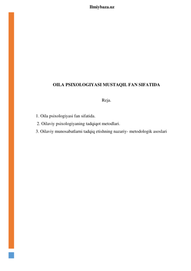  
Ilmiybaza.uz 
 
 
 
 
 
 
 
 
OILA PSIXOLOGIYASI MUSTAQIL FAN SIFATIDA 
 
Reja. 
 
1. Oila psixologiyasi fan sifatida. 
         2. Oilaviy psixologiyaning tadqiqot metodlari. 
        3. Oilaviy munosabatlarni tadqiq etishning nazariy- metodologik asoslari 
 
 
 
 
 
 
 
 
 
 
 
 
 
 
 
 
 
