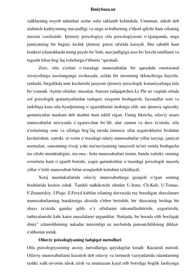  
Ilmiybaza.uz 
xalklarning noyob udumlari asrlar osha saklanib kelmokda. Umuman, nikoh deb 
atalmish kadriyatning mavjudligi va unga avlodlarning e'tikod qilishi ham oilaning 
muxim vazifasidir. Ijtimoiy psixologiya oila psixologiyasini o`rganganda, unga 
jamiyatning bir bugini, kichik ijtimoiy gurux sifatida karaydi. Shu sababli ham 
konkret izlanishlarda uning paydo bo’lishi, mavjudligiga asos bo`luvchi omillarni va 
tugashi bilan bog`liq xolatlarga e'tiborni “qaratadi.  
Zero, oila a'zolari o`rtasidagi munosabatlar bir qarashda emotsional 
xissiyotlarga asoslanganga uxshasada, aslida bir insonning ikkinchisiga kuyishi, 
tanlashi, birgalikda umr kechirishi jarayoni ijtimoiy-psixologik konuniyatlarga tula 
bo`ysunadi. Ayrim olimlar, masalan, fransuz tadqiqotchisi Le Ple uz vaqtida oilada 
sof psixologik qonuniyatlardan tashqari, ruzgorni boshqarish, farzandlar soni va 
tarkibiga kura oila byudjetining o`zgarishlarini inobatga olib, uni ijtimoiy iqtisodiy 
qonuniyatlar maskani deb atashni ham taklif etgan. Uning fikricha, oilaviy uzaro 
munosabatlar nixoyatda o`zgaruvchan bo`lib, ular zamon va davr ta'sirida, oila 
a'zolarining soni va sifatiga bog`liq tarzda tinimsiz sifat uzgarishlarini boshdan 
kechirishini, xattoki, er-xotin o`rtasidagi odatiy munosabatlar yillar tazyiqi, jamiyat 
normalari, sanoatning rivoji yoki ma'naviyatning tanazzuli ta'siri ostida boshqacha 
tus olishi mumkinligini, ota-ona - bola munosabatlari tizimi, bunda xattoki, otaning 
avtoriteta ham o`zgarib borishi, yaqin qarindoshlar o`rtasidagi psixologik masofa 
yillar o`tishi munosabati bilan uzoqlashib ketishini ta'kidlaydi.  
Xorij mamlakatlarida oilaviy munosabatlarga qiziqish o`tgan asrning 
boshlarida keskin oshdi. Tanikli tadkikotchi olimlar U.Jems, Ch.Kuli, U.Tomas, 
F.Znanetskiy, J.Piaje, Z.Freyd kabilar oilaning davrasida ruy beradigan shaxslararo 
munosabatlarning harakteriga aloxida e'tibor berishib, bir shaxsning boshqa bir 
shaxs ta'sirida qanday qilib, o`z sifatlarini takomillashtirishi, uzgartirishi, 
tarbiyalanishi kabi kator masalalarni urgandilar. Natijada, bu borada olib borilajak 
ilmiy" izlanishlarning nakadar muximligi uz navbatida jamoatchilikning dikkat-
e'shborini tortdi. 
Oilaviy psixologiyaning tadqiqot metodlari 
Oila psixologiyasining asosiy metodlariga quyidagilar kiradi: Kuzatish metodi. 
Oilaviy munosabatlarni kuzatish deb oilaviy va turmush vaziyatlarida odamlarning 
tashki xulk-atvorini idrok etish va muntazam kayd etib borishga boglik faoliyatga 
