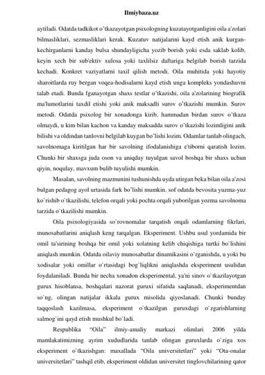  
Ilmiybaza.uz 
aytiladi. Odatda tadkikot o’tkazayotgan psixologning kuzatayotganligini oila a'zolari 
bilmasliklari, sezmasliklari kerak. Kuzatuv natijalarini kayd etish anik kurgan-
kechirganlarni kanday bulsa shundayligicha yozib borish yoki esda saklab kolib, 
keyin xech bir sub'ektiv xulosa yoki taxlilsiz daftariga belgilab borish tarzida 
kechadi. Konkret vaziyatlarni taxil qilish metodi. Oila muhitida yoki hayotiy 
sharoitlarda ruy bergan voqea-hodisalarni kayd etish unga kompleks yondashuvni 
talab etadi. Bunda fganayotgan shaxs testlar o’tkazishi, oila a'zolarining biografik 
ma'lumotlarini taxdil etishi yoki anik maksadli surov o’tkazishi mumkin. Surov 
metodi. Odatda psixolog bir xonadonga kirib, hammadan birdan surov o’tkaza 
olmaydi, u kim bilan kachon va kanday maksadda surov o’tkazishi lozimligini anik 
bilishi va oldindan tanlovni belgilab kuygan bo’lishi lozim. Odamlar tanlab olingach, 
savolnomaga kiritilgan har bir savolning ifodalanishiga e'tiborni qaratish lozim. 
Chunki bir shaxsga juda oson va aniqday tuyulgan savol boshqa bir shaxs uchun 
qiyin, noqulay, mavxum bulib tuyulishi mumkin.  
Masalan, savolning mazmunini tushunishda uyda utirgan beka bilan oila a'zosi 
bulgan pedagog ayol urtasida fark bo’lishi mumkin. sof odatda bevosita yuzma-yuz 
ko`rishib o`tkazilishi, telefon orqali yoki pochta orqali yuborilgan yozma savolnoma 
tarzida o`tkazilishi mumkin.  
Oila psixologiyasida so`rovnomalar tarqatish orqali odamlarning fikrlari, 
munosabatlarini aniqlash keng tarqalgan. Eksperiment. Ushbu usul yordamida bir 
omil ta'sirining boshqa bir omil yoki xolatning kelib chiqishiga turtki bo`lishini 
aniqlash mumkin. Odatda oilaviy munosabatlar dinamikasini o`rganishda, u yoki bu 
xodisalar yoki omillar o`rtasidagi bog`liqlikni aniqlashda eksperiment usulidan 
foydalaniladi. Bunda bir necha xonadon eksperimental, ya'ni sinov o`tkazilayotgan 
gurux hisoblansa, boshqalari nazorat guruxi sifatida saqlanadi, eksperimentdan 
so`ng, olingan natijalar ikkala gurux misolida qiyoslanadi. Chunki bunday 
taqqoslash kazilmasa, eksperiment o`tkazilgan guruxdagi o`zgarishlarning 
salmog`ini qayd etish mushkul bo`ladi.  
Respublika 
“Oila” 
ilmiy-amaliy 
markazi 
olimlari 
2006 
yilda 
mamlakatimizning ayrim xududlarida tanlab olingan guruxlarda o`ziga xos 
eksperiment o`tkazishgan: maxallada “Oila universitetlari” yoki “Ota-onalar 
universitetlari” tashqil etib, eksperiment oldidan universitet tinglovchilarining qator 
