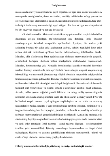  
Ilmiybaza.uz 
masalalarda oilaviy ustanovkalarini qayd etganlar, so`ngra aniq dastur asosida 6 oy 
mobaynida mashg`ulotlar, davra suxbatlari, ma'rifiy tadbirlardan so`ng yana o`sha 
so`rovnoma orqali ular fikrlari o`rganilib, natijalari monitoring qilinganda, targ`ibot- 
tashviqot ishlarining samaradorligi qayd etilgan. Bu ham o`ziga xos eksperiment 
bo`lib, muayyan maqsad va natijani ko`zlaydi.  
- Statistik metodlar. Matematik statistikaning qator usullari empirik izlanishlar 
davomida qo`lga kiritilgan ma'lumotlarning qay darajada ilmiy jixatdan 
asoslanganligini isbotlash maqsadida qo`llaniladi. Ayniqsa, bir xodisa yoki 
xolatning boshqa bir xolat yoki xodisaning oqibati, sababi ekanligini isbot etish 
uchun statistik metodlarni qo`llash barcha tadqiqotlarning talablaridan biridir. 
Masalan, oila a'zolarining biror qadriyatlarga nisbatan munosabatlarida yaqinlik, 
o`xshashlik borligini isbotlash uchun korelyatsion metodlardan foydalaniladi. 
Masalan, Spirmenshshg yoki Kendalls korrelyatsiya koeffitsiyentlarini hisoblash 
usullari bunday sharoitlarda juda qo`l keladi. Yoki olingan empirik raqamlarning 
ishonchliligi va matematik jixatdan tug`riligini isbotlash maqsadida tadqiqotchilar 
Studentning mezonini qullaydilar. Bunday yondashuv olimning mexnati asoslangan, 
ma'lumotlari ishonchli ekanligini tasdiqlaydi belgilanadi. Bevosita nikoh borasida 
tadqiqot olib boruvchilar va ushbu soxada o`zgarishlar qilishni niyat qilganlar. 
Avvalo, ushbu qonun xujjatini yaxshi bilishlari va uning milliy qonunchiligimiz 
normalari doirasida amal qilinishini taxlil eta olishi zarur. qonuniy nikoh FXDYO 
bo`limlari orqali rasman qayd qilingan taqdirdagina er va xotin va ularning 
farzandlari o`rtasida serqirra o`zaro munosabatlar tartibga solingan, xotinning va u 
tuqqan farzandning barcha xuquqlari, jumladan, mol-mulk va moddiy ne'matlarga 
nisbatan munosabatlarlari qonuniylashtirilgan hisoblanadi. Aynan shu ma'noda oila 
a'zolarining hayotiy maqomlari va munosabatlarini quyidagi sxemada tasavvur etish 
va taxlil etish mumkin: Ichki nazorat - tashqi nazorat; Egoizm - sotsiotsentrizm 
(xudbin yoki saxovatlilik); Ijtimoiy normalarga buysunuvchan — faqat o`zini 
uylaydigan; Ziddiyat va qarama qarshiliklarga nisbatan murosasozlik  ularni rad 
etish; o`ziga ishonch - ishonchning yuqligi hisoblanadi. 
 
Oilaviy munosabatlarni tadqiq etishning nazariy- metodologik asoslari 
