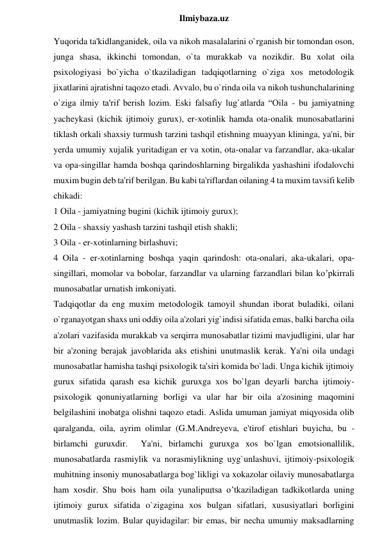  
Ilmiybaza.uz 
Yuqorida ta'kidlanganidek, oila va nikoh masalalarini o`rganish bir tomondan oson, 
junga shasa, ikkinchi tomondan, o`ta murakkab va nozikdir. Bu xolat oila 
psixologiyasi bo`yicha o`tkaziladigan tadqiqotlarning o`ziga xos metodologik 
jixatlarini ajratishni taqozo etadi. Avvalo, bu o`rinda oila va nikoh tushunchalarining 
o`ziga ilmiy ta'rif berish lozim. Eski falsafiy lug`atlarda “Oila - bu jamiyatning 
yacheykasi (kichik ijtimoiy gurux), er-xotinlik hamda ota-onalik munosabatlarini 
tiklash orkali shaxsiy turmush tarzini tashqil etishning muayyan klininga, ya'ni, bir 
yerda umumiy xujalik yuritadigan er va xotin, ota-onalar va farzandlar, aka-ukalar 
va opa-singillar hamda boshqa qarindoshlarning birgalikda yashashini ifodalovchi 
muxim bugin deb ta'rif berilgan. Bu kabi ta'riflardan oilaning 4 ta muxim tavsifi kelib 
chikadi:  
1 Oila - jamiyatning bugini (kichik ijtimoiy gurux);  
2 Oila - shaxsiy yashash tarzini tashqil etish shakli;  
3 Oila - er-xotinlarning birlashuvi;  
4 Oila - er-xotinlarning boshqa yaqin qarindosh: ota-onalari, aka-ukalari, opa-
singillari, momolar va bobolar, farzandlar va ularning farzandlari bilan ko’pkirrali 
munosabatlar urnatish imkoniyati.  
Tadqiqotlar da eng muxim metodologik tamoyil shundan iborat buladiki, oilani 
o`rganayotgan shaxs uni oddiy oila a'zolari yig`indisi sifatida emas, balki barcha oila 
a'zolari vazifasida murakkab va serqirra munosabatlar tizimi mavjudligini, ular har 
bir a'zoning berajak javoblarida aks etishini unutmaslik kerak. Ya'ni oila undagi 
munosabatlar hamisha tashqi psixologik ta'siri komida bo`ladi. Unga kichik ijtimoiy 
gurux sifatida qarash esa kichik guruxga xos bo`lgan deyarli barcha ijtimoiy-
psixologik qonuniyatlarning borligi va ular har bir oila a'zosining maqomini 
belgilashini inobatga olishni taqozo etadi. Aslida umuman jamiyat miqyosida olib 
qaralganda, oila, ayrim olimlar (G.M.Andreyeva, e'tirof etishlari buyicha, bu - 
birlamchi guruxdir.  Ya'ni, birlamchi guruxga xos bo`lgan emotsionallilik, 
munosabatlarda rasmiylik va norasmiylikning uyg`unlashuvi, ijtimoiy-psixologik 
muhitning insoniy munosabatlarga bog`likligi va xokazolar oilaviy munosabatlarga 
ham xosdir. Shu bois ham oila yunalipщtsa o’tkaziladigan tadkikotlarda uning 
ijtimoiy gurux sifatida o`zigagina xos bulgan sifatlari, xususiyatlari borligini 
unutmaslik lozim. Bular quyidagilar: bir emas, bir necha umumiy maksadlarning 
