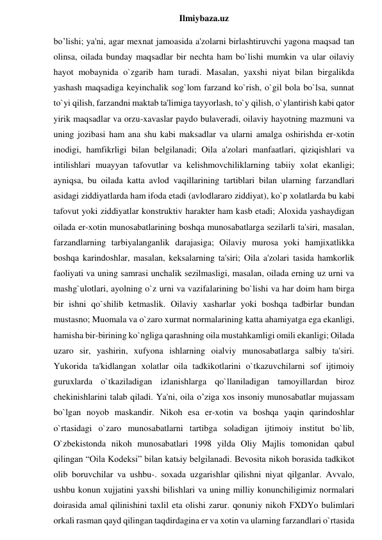  
Ilmiybaza.uz 
bo’lishi; ya'ni, agar mexnat jamoasida a'zolarni birlashtiruvchi yagona maqsad tan 
olinsa, oilada bunday maqsadlar bir nechta ham bo`lishi mumkin va ular oilaviy 
hayot mobaynida o`zgarib ham turadi. Masalan, yaxshi niyat bilan birgalikda 
yashash maqsadiga keyinchalik sog`lom farzand ko`rish, o`gil bola bo`lsa, sunnat 
to`yi qilish, farzandni maktab ta'limiga tayyorlash, to`y qilish, o`ylantirish kabi qator 
yirik maqsadlar va orzu-xavaslar paydo bulaveradi, oilaviy hayotning mazmuni va 
uning jozibasi ham ana shu kabi maksadlar va ularni amalga oshirishda er-xotin 
inodigi, hamfikrligi bilan belgilanadi; Oila a'zolari manfaatlari, qiziqishlari va 
intilishlari muayyan tafovutlar va kelishmovchiliklarning tabiiy xolat ekanligi; 
ayniqsa, bu oilada katta avlod vaqillarining tartiblari bilan ularning farzandlari 
asidagi ziddiyatlarda ham ifoda etadi (avlodlararo ziddiyat), ko`p xolatlarda bu kabi 
tafovut yoki ziddiyatlar konstruktiv harakter ham kasb etadi; Aloxida yashaydigan 
oilada er-xotin munosabatlarining boshqa munosabatlarga sezilarli ta'siri, masalan, 
farzandlarning tarbiyalanganlik darajasiga; Oilaviy murosa yoki hamjixatlikka 
boshqa karindoshlar, masalan, keksalarning ta'siri; Oila a'zolari tasida hamkorlik 
faoliyati va uning samrasi unchalik sezilmasligi, masalan, oilada erning uz urni va 
mashg`ulotlari, ayolning o`z urni va vazifalarining bo`lishi va har doim ham birga 
bir ishni qo`shilib ketmaslik. Oilaviy xasharlar yoki boshqa tadbirlar bundan 
mustasno; Muomala va o`zaro xurmat normalarining katta ahamiyatga ega ekanligi, 
hamisha bir-birining ko`ngliga qarashning oila mustahkamligi omili ekanligi; Oilada 
uzaro sir, yashirin, xufyona ishlarning oialviy munosabatlarga salbiy ta'siri. 
Yukorida ta'kidlangan xolatlar oila tadkikotlarini o`tkazuvchilarni sof ijtimoiy 
guruxlarda o`tkaziladigan izlanishlarga qo`llaniladigan tamoyillardan biroz 
chekinishlarini talab qiladi. Ya'ni, oila o’ziga xos insoniy munosabatlar mujassam 
bo`lgan noyob maskandir. Nikoh esa er-xotin va boshqa yaqin qarindoshlar 
o`rtasidagi o`zaro munosabatlarni tartibga soladigan ijtimoiy institut bo`lib, 
O`zbekistonda nikoh munosabatlari 1998 yilda Oliy Majlis tomonidan qabul 
qilingan “Oila Kodeksi” bilan katьiy belgilanadi. Bevosita nikoh borasida tadkikot 
olib boruvchilar va ushbu-. soxada uzgarishlar qilishni niyat qilganlar. Avvalo, 
ushbu konun xujjatini yaxshi bilishlari va uning milliy konunchiligimiz normalari 
doirasida amal qilinishini taxlil eta olishi zarur. qonuniy nikoh FXDYo bulimlari 
orkali rasman qayd qilingan taqdirdagina er va xotin va ularning farzandlari o`rtasida 
