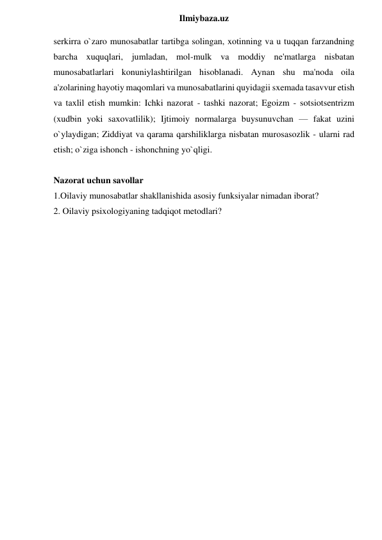  
Ilmiybaza.uz 
serkirra o`zaro munosabatlar tartibga solingan, xotinning va u tuqqan farzandning 
barcha xuquqlari, jumladan, mol-mulk va moddiy ne'matlarga nisbatan 
munosabatlarlari konuniylashtirilgan hisoblanadi. Aynan shu ma'noda oila 
a'zolarining hayotiy maqomlari va munosabatlarini quyidagii sxemada tasavvur etish 
va taxlil etish mumkin: Ichki nazorat - tashki nazorat; Egoizm - sotsiotsentrizm 
(xudbin yoki saxovatlilik); Ijtimoiy normalarga buysunuvchan — fakat uzini 
o`ylaydigan; Ziddiyat va qarama qarshiliklarga nisbatan murosasozlik - ularni rad 
etish; o`ziga ishonch - ishonchning yo`qligi.             
 
Nazorat uchun savollar 
1.Oilaviy munosabatlar shakllanishida asosiy funksiyalar nimadan iborat? 
2. Oilaviy psixologiyaning tadqiqot metodlari? 
 
