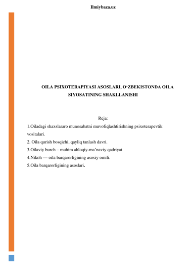  
Ilmiybaza.uz 
 
 
 
 
 
 
 
 
OILA PSIXOTERAPIYASI ASOSLARI, O‘ZBEKISTONDA OILA 
SIYOSATINING SHAKLLANISHI 
 
 
Reja: 
1.Oiladagi shaxslararo munosabatni muvofiqlashtirishning psixoterapevtik 
vositalari. 
2. Oila qurish bosqichi, qayliq tanlash davri. 
3.Oilaviy burch – muhim ahloqiy-ma’naviy qadriyat 
4.Nikoh — oila barqarorligining asosiy omili. 
5.Oila barqarorligining asoslari. 
 
 
 
 
 
 
 
 
 
 
 
 
 
