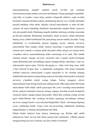  
Ilmiybaza.uz 
munosabatlarining 
muqobil 
shakllari 
paydo 
bo`lishi 
oila 
tuzilmasi 
transformatsiyasining muhim xususiyati hisoblanadi. Ularga quyidagilar tegishlidir: 
yolg`izlik; ro`yxatdan o`tmay birga yashash («fuqarolik nikohi»); ongli ravishda 
farzand ko`rmasdan nikohda yashash, sheriklarning shaxsiy va er-xotinlik erkinligini 
nazarda tutadigan ochiq nikoh, nikohsiz seksual munosabatlar va intim do`stlik, 
yaramas ish tutish (nikohdagi sheriklarni almashtirishni maqbul bilish), jamoaviy 
oila yoki guruhli nikoh..Nikohning muqobil shakllari aholining ozchiligi tomonidan 
qo`llab-quvvatlanadi. Bolalarning manfaatlari, ularni an’anaviy oilada tarbiyalash 
buning asosiy sababi hisoblanadi.Oila jamiyatning muxim tarkibiy kismidir. Uning 
shakllanishi va rivojlanishida jamiyat haqidagi siyosiy, ijtimoiy ma’naviy 
munosabatlar bilan amalga oshadi. Jamiyat hayotidagi o`zgarishlar kishilarning 
turmush tarzi yashash va mehnat qilish sharoitlari milliy axloqiy me’yorlarni diniy 
e’tiqodlari oilaviy munosabatlarning shakli mazmuniga ta’sir etadi. SHu sababli 
oilaning axloqiy xuquqiy me’yoriy mezonlari ham o`zgarib turadi.Asoslangan 
munosabatlarning ham mavjudligigi jamiyat taraqqiyotining yuqoridagi o`ziga xos 
imkoniyatlari taqozo etgan. Tarixda oila qurgan er - bilan xotin birga emas, balki 
o`zlari mansub bo`lgan urug` va qabilalarda yashaganlar. Oila doimo harakatda 
shakllari tarbiyaviy imkoniyatlari o`zgarib turgan.Bir er, bir xotindan oilaning 
shakllanishi ham jamiyat taraqiyotining muayyan davridagi imkoniyatlari extiyojlari 
ma’naviy 
e’tiqodlari 
tufayli 
yuzaga 
kelgan. 
Tarixiy 
taraqqiyot 
oilaviy 
munosabatlarni ham boshqa karshi kun tartibiga kuydi. SHu tariqa nikoh biln borliq 
munosabatlar kelib chikdi. nikoh qurayotgan ikki yosh o`rtasidagi munosabatlarni 
davlat, jamiyat tomonidan muayyan axloqiy xuquqiy mezonlar asosida boshqarish 
zaruriyati tufayli vujudga kelgan marosimdir. Nikoh ikki yoshning roziligi asosida 
qayd etiladi.Nikohni ikki yoshning bir-birlari jamiyatga farzandlarga nisbatan 
ma’naviy xuquqiy burchi va ma’suliyatini belgilashdir. Nikoh - oila barqarorligining 
asosiy omillaridan biridir. Yangi avlod ma’naviyatining shakllanishi nikohning 
haqqoniyligiga va oilaning mustaqilligiga bog`likdir. 
Oilada bolalar tarbiyasi katta ijtimoiy ahamiyatga ega. Bolalar aqlli odobli 
mehnatsevar halol ota-ona ham butun jamiyat ham manfaatdor. CHunki jamiyat 
taraqqiyotining ma’naviy jismoniy sog`lom yoshlar ta’minlaydi. 
 
