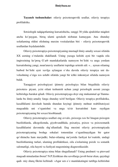  
Ilmiybaza.uz 
 
Tayanch tushunchalar: oilaviy psixoterapevtik usullar, oilaviy terapiya 
profilaktika. 
 
Sotsiologik tadqiqotlarning kursatishicha, sunggi 30 yilda ajralishlar miqdori 
ancha ko`paygan, biroq ularni qoralash nisbatan kamaygan. Ana shunday 
xolatlarning oldini olishning muxim vositalaridan biri - oilaviy psixoterapevtik 
usullardan foydalanishdir.  
Oilaviy psixoterapiya psixoterapiyaning mustaqil ilmiy-amaliy soxasi sifatida 
XX asrning o`rtalarida shakllandi. Uning yuzaga kelishi ayni bir vaqtda oila 
inqirozining ko’proq G`arb mamlakatlarida namoyon bo`lishi va unga yordam 
kursatishning yangi, noan'anaviy usullarini topishga urinish edi: «... aynan oilaning 
barbod bo`lishi ayni xavfga aylangan o`sha davrda oilaviy terapiya uni da- 
volashning o’ziga xos uslubi sifatida yangi bir ichki imkoniyat sifatida namoyon 
buldi.  
Taraqqiyot psixologiyasi ijtimoiy psixologiya bilan birgalikda oilaviy 
psixotera- piyani, ya'ni oilani tushunish uchun yangi psixologik asosni yuzaga 
keltirishga harakat qiladi. Oilaviy psixoterapiyaga doyr eng mukammal qo`llanma- 
larda bu ilmiy-amaliy fanga shunday ta'rif berilgan: Oilaviy terapiya profilaktika, 
kasalliklarni davolash hamda shundan keyingi ijtimoiy mehnat reabilitatsiyasi 
maqsadida 
uni 
o`rganishni 
va 
unga 
ta'sir 
kursatishni 
kam- 
raydigan 
psixoterapiyaning bir soxasi hisoblanadi.  
Oilaviy psixoterapiya usullari eng avvalo, psixozga xos bo`lmagan psixogen 
buzilishlarda, alkogolizmda, giyohvandlikda, psixatiya, psixoz va psixosomatik 
kasalliklarini davomida shg`ullaniladi. Eng muximi oilaviy psixoterapiyada 
psixoterapiyaning boshqa sohalari tomonidan o`rganilmaydigan bir qator 
qo`shimcha ham mavjudki, bular-oilaning me'yorida faoliyat ko`rsatishi, undagi 
buzilishlarning turlari, ularning profilaktikasi, oila a'zolarining psixik va somatik 
salomatligi, oila hayoti va faoliyati nuqsonining diagnostikasidir. 
Oilaviy psixoterapiya nima bilan shugullanadi? Uning predmeti va pirovard 
maqsadi nimalardan iborat? N.P.Zeshkian shu savollarga javob berar ekan, quyidagi 
qadi- miy sharq fikrini keltiradi: «Agar sen o`z mamlakatingni tartibga keltirishni 
