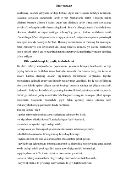  
Ilmiybaza.uz 
xoxlasang, dastlab viloyatni tartibga keltir«. Agar sen viloyatni tartibga keltirishni 
istasang, avvaliga shatarlarda tartib o`rnat Shaharlarda tartib o`rnatish uchun 
oilalarni batartib qilmog`i lozim. Agar sen oilalarda tartib o`rnatishni xoxlasang, 
avvalo o`z oilangda tartib o`rnatishing kerak. Sen o`z oilangda tartib o`rnatishni istar 
ekansan, dastlab o`zingni tartibga solmog`ing joiz». Xullas, «oilalarda tartib 
o`rnatish»ga da'vat etilgan oilaviy terapiya pirovard natijada insonparvar psixologik 
amaliyot sifatida namoyon bo`ladi. Bizning nazarimizda, u o`zining bu xususiyati 
bilan zamonaviy oila rivojlanishida, uning bazaviy ijtimoiy yo`nalishi markazida 
inson turishi tufayli uni o`zgartiradigan insonparvarlik mayllariga yordam berishga 
da'vat etilgan. 
Oila qurish bosqichi, qayliq tanlash davri. 
Bu davr oilaviy munosabatlar poydevorini yasovchi bosqich hisoblanib, o`ziga 
qayliq tanlash va dastlabki sinov bosqichi sanaladi. Bu davrda bo`lg`usi kelin va 
kuyov hamda ularning oilalari tug`risidagi ma'lumotlar to`planadi, tegishli 
xulosalarga kelinadi, muayyan ijtimoiy tasavvurlar yaratiladi. Bo`lg`usi juftlikning 
shu davr ichida qabul qilgan qarori keyingi turmush tarziga qo`yilgan dastlabki 
qadamdir. Bulg`usi kelin bilan kuyovning hamkorlik faoliyatini rejalashtirish, ularda 
bir biriga nisbatan ijobiy va ob'ektiv baholangan xis-tuyguni namoyon qilish ayniqsa 
muximdir. Dastlabki bosqichda yigit bilan qizning shaxs sifatida iden 
tifikatsiyalashuviga qisman bo`lsada  kiritiladi.  
Buning uchun: Yigit  
- qizlar psixologiyasining xususiyatlaridan xabardor bo`lishi;  
- o`ziga shaxs sifatida identifikatsiyalashgan ^ayli^ tanlashi;  
- tanishuv jarayonini tugri tashqil etishi;  
- o`ziga mos yor tanlanganligi aloxida ota-onasini xabardor pripishi;  
- dastlabki taassurotlar ta'siriga tuliq; berilib qolmasligi;  
- uylanishi oldi ota-ona va qarindoshlar maslahatini qabul qilishi; 
- qayliq bilan uchrashuvni muomala maromi va shaxslilik pozitsiyasiga amal qilgan 
xolda tashqil etishi yoki «gardish samarador»ligiga tushib kolmasligi;  
- qayliq shaxsini to`la idrok etishi va tasavvurini yaratishi;  
- oila va oilaviy munosabatlar tug`risidagi tasavvurlarni shakllantirishi;  
- kuyovlik statusi to`grisidagi tasavvurlarni to`g`ri tarkib toptirishi;  
