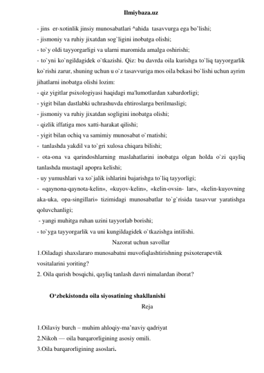  
Ilmiybaza.uz 
- jins  er-xotinlik jinsiy munosabatlari ^ahida  tasavvurga ega bo’lishi;  
- jismoniy va ruhiy jixatdan sog`ligini inobatga olishi;  
- to`y oldi tayyorgarligi va ularni maromida amalga oshirishi;  
- to`yni ko`ngildagidek o`tkazishi. Qiz: bu davrda oila kurishga to`liq tayyorgarlik 
ko`rishi zarur, shuning uchun u o`z tasavvuriga mos oila bekasi bo`lishi uchun ayrim 
jihatlarni inobatga olishi lozim:  
- qiz yigitlar psixologiyasi haqidagi ma'lumotlardan xabardorligi;  
- yigit bilan dastlabki uchrashuvda ehtiroslarga berilmasligi;  
- jismoniy va ruhiy jixatdan sogligini inobatga olishi;  
- qizlik iffatiga mos xatti-harakat qilishi;  
- yigit bilan ochiq va samimiy munosabat o`rnatishi;  
-  tanlashda yakdil va to`gri xulosa chiqara bilishi;  
- ota-ona va qarindoshlarning maslahatlarini inobatga olgan holda o`zi qayliq 
tanlashda mustaqil apopra kelishi;  
- uy yumushlari va xo`jalik ishlarini bajarishga to`liq tayyorligi;  
- «qaynona-qaynota-kelin», «kuyov-kelin», «kelin-ovsin- lar», «kelin-kuyovning 
aka-uka, opa-singillari» tizimidagi munosabatlar to`g`risida tasavvur yaratishga 
qoluvchanligi; 
 - yangi muhitga ruhan uzini tayyorlab borishi;  
- to`yga tayyorgarlik va uni kungildagidek o`tkazishga intilishi. 
Nazorat uchun savollar 
1.Oiladagi shaxslararo munosabatni muvofiqlashtirishning psixoterapevtik 
vositalarini yoriting? 
2. Oila qurish bosqichi, qayliq tanlash davri nimalardan iborat? 
 
O‘zbekistonda oila siyosatining shakllanishi 
Reja 
 
1.Oilaviy burch – muhim ahloqiy-ma’naviy qadriyat 
2.Nikoh — oila barqarorligining asosiy omili. 
3.Oila barqarorligining asoslari. 
 
