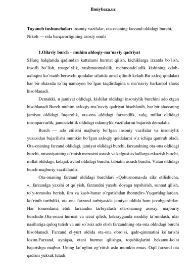  
Ilmiybaza.uz 
 
Tayanch tushunchalar: insoniy vazifalar, ota-onaning farzand oldidagi burchi, 
Nikoh — oila barqarorligining asosiy omili 
 
1.Oilaviy burch – muhim ahloqiy-ma’naviy qadriyat 
SHarq halqlarida qadimdan kattalarni hurmat qilish, kichiklarga izzatda bo`lish, 
insofli bo`lish, rostgo`ylik, xushmuomalalik, mehmondo`stlik kishining odob-
axloqini ko`rsatib beruvchi qoidalar sifatida amal qilinib keladi.Bu axloq qoidalari 
har bir shaxsda to`liq namoyon bo`lgan taqdirdagina u ma’naviy barkamol shaxs 
hisoblanadi. 
Demakki, u jamiyat oldidagi, kishilar oldidagi insoniylik burchini ado etgan 
hisoblanadi.Burch muhim axloqiy-ma’naviy qadriyat hisoblanib, har bir shaxsning 
jamiyat oldidagi fuqarolik, ota-ona oldidagi farzandlik, xalq, millat oldidagi 
insonparvarlik, jamoatchilik oldidagi odamiylik vazifalarini bajarish demakdir. 
Burch — ado etilishi majburiy bo`lgan insoniy vazifalar va insoniylik 
yuzasidan bajarilishi mumkin bo`lgan axloqiy qoidalarni o`z ichiga qamrab oladi. 
Ota-onaning farzand oldidagi, jamiyat oldidagi burchi, farzandning ota-ona oldidagi 
burchi, nnsoniyatning o`tmish merosini asrash va kelgusi avlodlarga etkazish burchi, 
millat oldidagi, kelajak avlod oldidagi burchi, tabiatni asrash burchi, Vatan oldidagi 
burch-majburiy vazifalardir. 
Ota-onaning farzand oldidagi burchlari «Qobusnoma»da zikr etilishicha, 
«...farzandga yaxshi ot qo`yish, farzandni yaxshi doyaga topshirish, sunnat qilish, 
to`y-tomosha berish, ilm va kasb-hunar o`rgatishdan iboratdir».Yuqoridagilardan. 
ko`rinib turibdiki, ota-ona farzand tarbiyasida jamiyat oldida ham javobgardirlar. 
Har tomonlama etuk farzandni tarbiyalash ota-onaning asosiy, majburiy 
burchidir.Ota-onani hurmat va izzat qilish, keksayganda moddiy ta’minlash, ular 
nasihatiga quloq tutish va uni so`zsiz ado etish farzandning ota-ona oldndagi burchi 
hisoblanadi. Farzand el-yurt oldida ota-ona obro`si, qadr-qimmatini ko`tarishi 
lozim.Farzand, ayniqsa, otani hurmat qilishga, topshiiqlarini bekamu-ko`st 
bajarishga majbur. Uning ko`nglini og`ritish aslo mumkin emas. Oqil farzand ota 
qadrini yuksak tutadi.  
