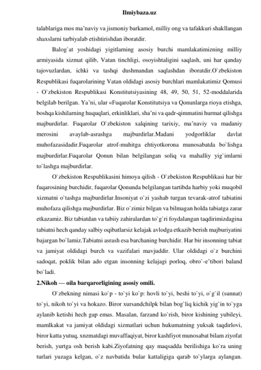  
Ilmiybaza.uz 
talablariga mos ma’naviy va jismoniy barkamol, milliy ong va tafakkuri shakllangan 
shaxslarni tarbiyalab etishtirishdan iboratdir. 
Balog`at yoshidagi yigitlarning asosiy burchi mamlakatimizning milliy 
armiyasida xizmat qilib, Vatan tinchligi, osoyishtaligini saqlash, uni har qanday 
tajovuzlardan, ichki va tashqi dushmandan saqlashdan iboratdir.O`zbekiston 
Respublikasi fuqarolarining Vatan oldidagi asosiy burchlari mamlakatimiz Qomusi 
- O`zbekiston Respublikasi Konstitutsiyasining 48, 49, 50, 51, 52-moddalarida 
belgilab berilgan. Ya’ni, ular «Fuqarolar Konstitutsiya va Qonunlarga rioya etishga, 
boshqa kishilarning huquqlari, erkinliklari, sha’ni va qadr-qimmatini hurmat qilishga 
majburdirlar. Fuqarolar O`zbekiston xalqining tarixiy, ma’naviy va madaniy 
merosini 
avaylab-asrashga 
majburdirlar.Madani 
yodgorliklar 
davlat 
muhofazasidadir.Fuqarolar atrof-muhitga ehtiyotkorona munosabatda bo`lishga 
majburdirlar.Fuqarolar Qonun bilan belgilangan soliq va mahalliy yig`imlarni 
to`lashga majburdirlar. 
O`zbekiston Respublikasini himoya qilish - O`zbekiston Respublikasi har bir 
fuqarosining burchidir, fuqarolar Qonunda belgilangan tartibda harbiy yoki muqobil 
xizmatni o`tashga majburdirlar.Insoniyat o`zi yashab turgan tevarak-atrof tabiatini 
muhofaza qilishga majburdirlar. Biz o`zimiz bilgan va bilmagan holda tabiatga zarar 
etkazamiz. Biz tabiatdan va tabiiy zahiralardan to`g`ri foydalangan taqdirimizdagina 
tabiatni hech qanday salbiy oqibatlarsiz kelajak avlodga etkazib berish majburiyatini 
bajargan bo`lamiz.Tabiatni asrash esa barchaning burchidir. Har bir insonning tabiat 
va jamiyat oldidagi burch va vazifalari mavjuddir. Ular oldidagi o`z burchini 
sadoqat, poklik bilan ado etgan insonning kelajagi porloq, obro`-e’tibori baland 
bo`ladi. 
2.Nikoh — oila barqarorligining asosiy omili. 
O`zbekning nimasi ko`p - to`yi ko`p: hovli to`yi, beshi to`yi, o`g`il (sunnat) 
to`yi, nikoh to`yi va hokazo. Biror xursandchilpk bilan bog`liq kichik yig`in to`yga 
aylanib ketishi hech gap emas. Masalan, farzand ko`rish, biror kishining yubileyi, 
mamlkakat va jamiyat oldidagi xizmatlari uchun hukumatning yuksak taqdirlovi, 
biror katta yutuq, xnzmatdagi muvaffaqiyat, biror kashfiyot munosabat bilam ziyofat 
berish, yurtga osh berish kabi.Ziyofatning qay maqsadda berilishiga ko`ra uning 
turlari yuzaga kelgan, o`z navbatida bular kattaligiga qarab to`ylarga aylangan. 
