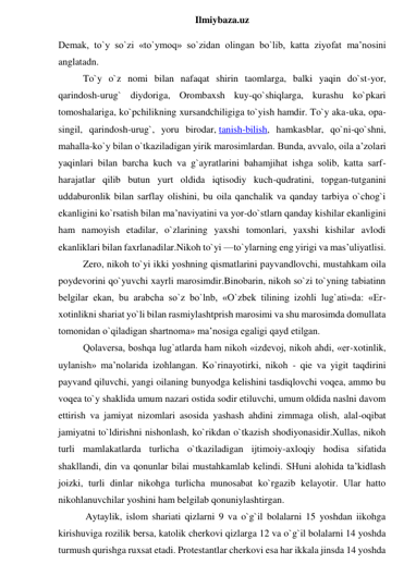  
Ilmiybaza.uz 
Demak, to`y so`zi «to`ymoq» so`zidan olingan bo`lib, katta ziyofat ma’nosini 
anglatadn.  
To`y o`z nomi bilan nafaqat shirin taomlarga, balki yaqin do`st-yor, 
qarindosh-urug` diydoriga, Orombaxsh kuy-qo`shiqlarga, kurashu ko`pkari 
tomoshalariga, ko`pchilikning xursandchiligiga to`yish hamdir. To`y aka-uka, opa-
singil, qarindosh-urug`, yoru birodar, tanish-bilish, hamkasblar, qo`ni-qo`shni, 
mahalla-ko`y bilan o`tkaziladigan yirik marosimlardan. Bunda, avvalo, oila a’zolari 
yaqinlari bilan barcha kuch va g`ayratlarini bahamjihat ishga solib, katta sarf-
harajatlar qilib butun yurt oldida iqtisodiy kuch-qudratini, topgan-tutganini 
uddaburonlik bilan sarflay olishini, bu oila qanchalik va qanday tarbiya o`chog`i 
ekanligini ko`rsatish bilan ma’naviyatini va yor-do`stlarn qanday kishilar ekanligini 
ham namoyish etadilar, o`zlarining yaxshi tomonlari, yaxshi kishilar avlodi 
ekanliklari bilan faxrlanadilar.Nikoh to`yi —to`ylarning eng yirigi va mas’uliyatlisi.  
Zero, nikoh to`yi ikki yoshning qismatlarini payvandlovchi, mustahkam oila 
poydevorini qo`yuvchi xayrli marosimdir.Binobarin, nikoh so`zi to`yning tabiatinn 
belgilar ekan, bu arabcha so`z bo`lnb, «O`zbek tilining izohli lug`ati»da: «Er-
xotinlikni shariat yo`li bilan rasmiylashtprish marosimi va shu marosimda domullata 
tomonidan o`qiladigan shartnoma» ma’nosiga egaligi qayd etilgan.  
Qolaversa, boshqa lug`atlarda ham nikoh «izdevoj, nikoh ahdi, «er-xotinlik, 
uylanish» ma’nolarida izohlangan. Ko`rinayotirki, nikoh - qie va yigit taqdirini 
payvand qiluvchi, yangi oilaning bunyodga kelishini tasdiqlovchi voqea, ammo bu 
voqea to`y shaklida umum nazari ostida sodir etiluvchi, umum oldida naslni davom 
ettirish va jamiyat nizomlari asosida yashash ahdini zimmaga olish, alal-oqibat 
jamiyatni to`ldirishni nishonlash, ko`rikdan o`tkazish shodiyonasidir.Xullas, nikoh 
turli mamlakatlarda turlicha o`tkaziladigan ijtimoiy-axloqiy hodisa sifatida 
shakllandi, din va qonunlar bilai mustahkamlab kelindi. SHuni alohida ta’kidlash 
joizki, turli dinlar nikohga turlicha munosabat ko`rgazib kelayotir. Ular hatto 
nikohlanuvchilar yoshini ham belgilab qonuniylashtirgan. 
 Aytaylik, islom shariati qizlarni 9 va o`g`il bolalarni 15 yoshdan iikohga 
kirishuviga rozilik bersa, katolik cherkovi qizlarga 12 va o`g`il bolalarni 14 yoshda 
turmush qurishga ruxsat etadi. Protestantlar cherkovi esa har ikkala jinsda 14 yoshda 
