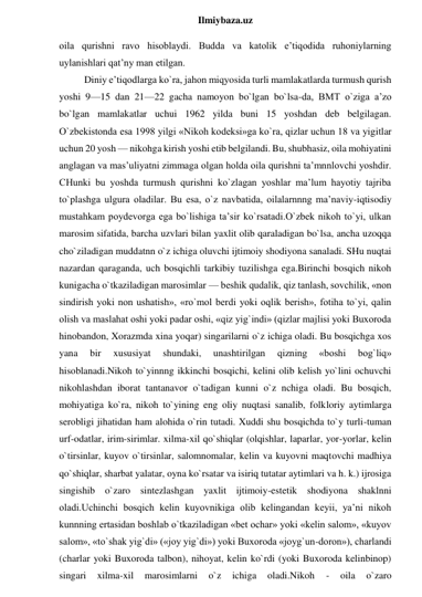  
Ilmiybaza.uz 
oila qurishni ravo hisoblaydi. Budda va katolik e’tiqodida ruhoniylarning 
uylanishlari qat’ny man etilgan.  
Diniy e’tiqodlarga ko`ra, jahon miqyosida turli mamlakatlarda turmush qurish 
yoshi 9—15 dan 21—22 gacha namoyon bo`lgan bo`lsa-da, BMT o`ziga a’zo 
bo`lgan mamlakatlar uchui 1962 yilda buni 15 yoshdan deb belgilagan. 
O`zbekistonda esa 1998 yilgi «Nikoh kodeksi»ga ko`ra, qizlar uchun 18 va yigitlar 
uchun 20 yosh — nikohga kirish yoshi etib belgilandi. Bu, shubhasiz, oila mohiyatini 
anglagan va mas’uliyatni zimmaga olgan holda oila qurishni ta’mnnlovchi yoshdir. 
CHunki bu yoshda turmush qurishni ko`zlagan yoshlar ma’lum hayotiy tajriba 
to`plashga ulgura oladilar. Bu esa, o`z navbatida, oilalarnnng ma’naviy-iqtisodiy 
mustahkam poydevorga ega bo`lishiga ta’sir ko`rsatadi.O`zbek nikoh to`yi, ulkan 
marosim sifatida, barcha uzvlari bilan yaxlit olib qaraladigan bo`lsa, ancha uzoqqa 
cho`ziladigan muddatnn o`z ichiga oluvchi ijtimoiy shodiyona sanaladi. SHu nuqtai 
nazardan qaraganda, uch bosqichli tarkibiy tuzilishga ega.Birinchi bosqich nikoh 
kunigacha o`tkaziladigan marosimlar — beshik qudalik, qiz tanlash, sovchilik, «non 
sindirish yoki non ushatish», «ro`mol berdi yoki oqlik berish», fotiha to`yi, qalin 
olish va maslahat oshi yoki padar oshi, «qiz yig`indi» (qizlar majlisi yoki Buxoroda 
hinobandon, Xorazmda xina yoqar) singarilarni o`z ichiga oladi. Bu bosqichga xos 
yana 
bir 
xususiyat 
shundaki, 
unashtirilgan 
qizning 
«boshi 
bog`liq» 
hisoblanadi.Nikoh to`yinnng ikkinchi bosqichi, kelini olib kelish yo`lini ochuvchi 
nikohlashdan iborat tantanavor o`tadigan kunni o`z nchiga oladi. Bu bosqich, 
mohiyatiga ko`ra, nikoh to`yining eng oliy nuqtasi sanalib, folkloriy aytimlarga 
serobligi jihatidan ham alohida o`rin tutadi. Xuddi shu bosqichda to`y turli-tuman 
urf-odatlar, irim-sirimlar. xilma-xil qo`shiqlar (olqishlar, laparlar, yor-yorlar, kelin 
o`tirsinlar, kuyov o`tirsinlar, salomnomalar, kelin va kuyovni maqtovchi madhiya 
qo`shiqlar, sharbat yalatar, oyna ko`rsatar va isiriq tutatar aytimlari va h. k.) ijrosiga 
singishib o`zaro sintezlashgan yaxlit ijtimoiy-estetik shodiyona shaklnni 
oladi.Uchinchi bosqich kelin kuyovnikiga olib kelingandan keyii, ya’ni nikoh 
kunnning ertasidan boshlab o`tkaziladigan «bet ochar» yoki «kelin salom», «kuyov 
salom», «to`shak yig`di» («joy yig`di») yoki Buxoroda «joyg`un-doron»), charlandi 
(charlar yoki Buxoroda talbon), nihoyat, kelin ko`rdi (yoki Buxoroda kelinbinop) 
singari 
xilma-xil 
marosimlarni 
o`z 
ichiga 
oladi.Nikoh 
- 
oila 
o`zaro 
