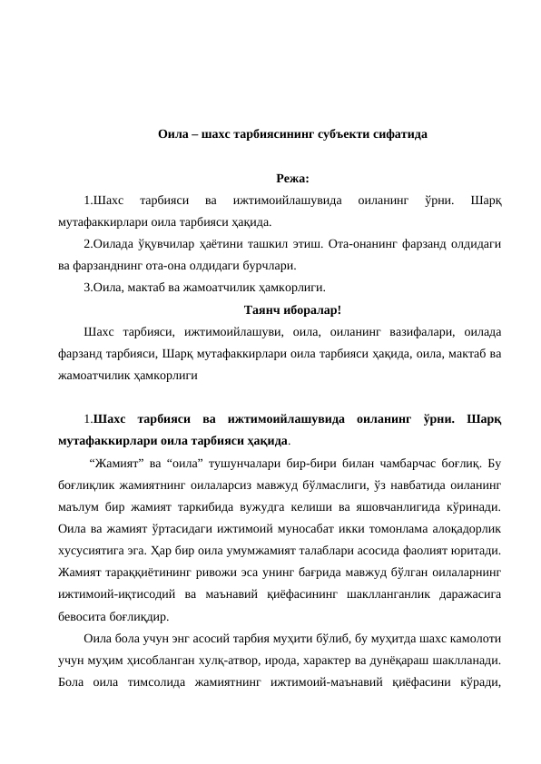 Оила – шахс тарбиясининг субъекти сифатида
Режа:
1.Шахс  тарбияси  ва  ижтимоийлашувида  оиланинг  ўрни.  Шарқ
мутафаккирлари оила тарбияси ҳақида. 
2.Оилада ўқувчилар ҳаётини ташкил этиш. Ота-онанинг фарзанд олдидаги
ва фарзанднинг ота-она олдидаги бурчлари. 
3.Оила, мактаб ва жамоатчилик ҳамкорлиги.
Таянч иборалар!
Шахс  тарбияси,  ижтимоийлашуви,  оила,  оиланинг  вазифалари,  оилада
фарзанд тарбияси, Шарқ мутафаккирлари оила тарбияси ҳақида, оила, мактаб ва
жамоатчилик ҳамкорлиги
1.Шахс  тарбияси  ва  ижтимоийлашувида  оиланинг  ўрни.  Шарқ
мутафаккирлари оила тарбияси ҳақида. 
 “Жамият” ва “оила” тушунчалари бир-бири билан чамбарчас боғлиқ. Бу
боғлиқлик жамиятнинг оилаларсиз мавжуд бўлмаслиги, ўз навбатида оиланинг
маълум бир жамият таркибида вужудга келиши ва яшовчанлигида кўринади.
Оила ва жамият ўртасидаги ижтимоий муносабат икки томонлама алоқадорлик
хусусиятига эга. Ҳар бир оила умумжамият талаблари асосида фаолият юритади.
Жамият тараққиётининг ривожи эса унинг бағрида мавжуд бўлган оилаларнинг
ижтимоий-иқтисодий  ва  маънавий  қиёфасининг  шаклланганлик  даражасига
бевосита боғлиқдир. 
Оила бола учун энг асосий тарбия муҳити бўлиб, бу муҳитда шахс камолоти
учун муҳим ҳисобланган хулқ-атвор, ирода, характер ва дунёқараш шаклланади.
Бола  оила  тимсолида  жамиятнинг  ижтимоий-маънавий  қиёфасини  кўради,
