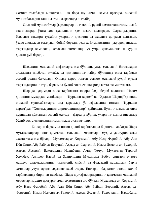 жамият  талаблари  моҳиятини  илк  бора  шу  кичик  жамоа  орасида,  оилавий
муносабатларни ташкил этиш жараёнида англайди. 
Оилавий муносабтлар фарзандларнинг ақлий, руҳий камолотини таъминлаб,
ота-оналарда  ўзига  хос  фаолликни  ҳам  юзага  келтиради.  Фарзандларнинг
бевосита  таъсири  туфайли уларнинг  қизиқиш ва фаолият  доираси  кенгаяди,
ўзаро алоқалари мазмунан бойиб боради, реал ҳаёт моҳиятини чуқурроқ англаш,
фарзандлар  камолоти,  келажаги  тимсолида  ўз  умри  давомийлигини  куриш
ҳолати рўй беради.
Шахснинг маънавий сифатларга эга бўлиши, унда маънавий билимларни
эгаллашга нисбатан эҳтиёж ва қизиқишнинг пайдо бўлишида оила тарбияси
асосий ролни бажаради. Оилада қарор топган соғлом маънавий-руҳий муҳит
фарзандларнинг етук, баркамол бўлиб вояга етишларида катта аҳамиятга эга.
Шарқда  қадимдан  оила  тарбиясига  юқори  баҳо  бериб  келинган.  Ислом
динининг муқаддас манбалари – “Қуръони карим” ва “Ҳадиси Шариф”да оила,
оилавий  муносабатларга  оид  қарашлар  ўз  ифодасини  топган.  “Қуръони
карим”да: “Хотинларингиз зиротгоҳингиздир” дейилади. Бунинг маъноси оила
қуришдан кўзланган асосий мақсад – фарзанд кўриш, уларнинг комил инсонлар
бўлиб вояга етишларини таъминлаш эканлигидир. 
Ёшларни баркамол инсон қилиб тарбиялашда биринчи навбатда Шарқ
мутафаккирларининг  қимматли  маънавий  мерослари  муҳим  дастурил  амал
аҳамиятига эга бўлади. Муҳаммад ал-Хоразмий, Абу Наср Фаробий, Абу Али
Ибн Сино, Абу Райҳон Беруний, Аҳмад ал-Фарғоний, Имом Исмоил ал-Бухорий,
Аҳмад  Яссавий,  Баҳовуддин  Наҳшбанд,  Амир  Темур,  Муҳаммад  Тарағай
Улуғбек,  Алишер  Навой  ва  Заҳириддин  Муҳаммад  Бобур  сингари  оламга
машҳур  алломаларининг  ижтимоий,  сиёсий  ва  фалсафий  қарашлари  барча
замонлар  учун  муҳим  аҳамият  касб  этади.  Ёшларни  баркамол  инсон  қилиб
тарбиялашда биринчи навбатда Шарқ мутафаккирларининг қимматли маънавий
мерослари муҳим дастурил амал аҳамиятига эга бўлади. Муҳаммад ал-Хоразмий,
Абу  Наср  Фаробий,  Абу  Али  Ибн  Сино,  Абу  Райҳон  Беруний,  Аҳмад  ал-
Фарғоний, Имом Исмоил ал-Бухорий, Аҳмад Яссавий, Баҳовуддин Наҳшбанд,
