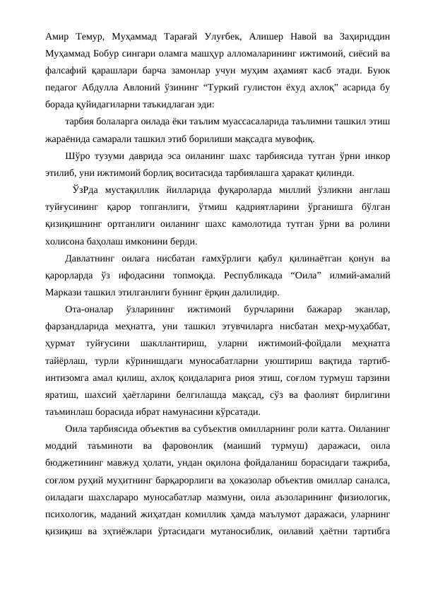 Амир  Темур,  Муҳаммад  Тарағай  Улуғбек,  Алишер  Навой  ва  Заҳириддин
Муҳаммад Бобур сингари оламга машҳур алломаларининг ижтимоий, сиёсий ва
фалсафий қарашлари барча замонлар учун муҳим аҳамият касб этади. Буюк
педагог Абдулла Авлоний ўзининг “Туркий гулистон ёхуд ахлоқ” асарида бу
борада қуйидагиларни таъкидлаган эди: 
тарбия болаларга оилада ёки таълим муассасаларида таълимни ташкил этиш
жараёнида самарали ташкил этиб борилиши мақсадга мувофиқ.
Шўро тузуми даврида эса оиланинг шахс тарбиясида тутган ўрни инкор
этилиб, уни ижтимоий борлиқ воситасида тарбиялашга ҳаракат қилинди. 
 ЎзРда  мустақиллик  йилларида  фуқароларда  миллий  ўзликни  англаш
туйғусининг  қарор  топганлиги,  ўтмиш  қадриятларини  ўрганишга  бўлган
қизиқишнинг ортганлиги  оиланинг шахс камолотида тутган  ўрни ва ролини
холисона баҳолаш имконини берди. 
Давлатнинг  оилага  нисбатан  ғамхўрлиги  қабул  қилинаётган  қонун  ва
қарорларда  ўз  ифодасини  топмоқда.  Республикада  “Оила” илмий-амалий
Маркази ташкил этилганлиги бунинг ёрқин далилидир. 
Ота-оналар  ўзларининг  ижтимоий  бурчларини  бажарар  эканлар,
фарзандларида  меҳнатга,  уни  ташкил  этувчиларга  нисбатан  меҳр-муҳаббат,
ҳурмат  туйғусини  шакллантириш,  уларни  ижтимоий-фойдали  меҳнатга
тайёрлаш,  турли  кўринишдаги  муносабатларни  уюштириш  вақтида  тартиб-
интизомга амал қилиш, ахлоқ қоидаларига риоя этиш, соғлом турмуш тарзини
яратиш,  шахсий  ҳаётларини  белгилашда  мақсад,  сўз  ва  фаолият  бирлигини
таъминлаш борасида ибрат намунасини кўрсатади.
Оила тарбиясида объектив ва субъектив омилларнинг роли катта. Оиланинг
моддий  таъминоти  ва  фаровонлик  (маиший  турмуш)  даражаси,  оила
бюджетининг мавжуд ҳолати, ундан оқилона фойдаланиш борасидаги тажриба,
соғлом руҳий муҳитнинг барқарорлиги ва ҳоказолар объектив омиллар саналса,
оиладаги шахслараро муносабатлар мазмуни, оила аъзоларининг физиологик,
психологик, маданий жиҳатдан комиллик ҳамда маълумот даражаси, уларнинг
қизиқиш  ва  эҳтиёжлари  ўртасидаги  мутаносиблик,  оилавий  ҳаётни  тартибга

