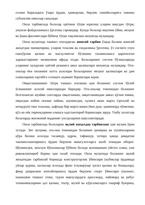 солиш  борасидаги  ўзаро  ёрдам,  ҳамкорлик,  бирлик  тамойилларига  таяниш
субъектив омиллар саналади.
Оила тарбиясида болалар ҳаётини тўғри юритиш уларни вақтдан тўғри,
унумли фойдаланишга ўргатиш гаровидир. Бунда болалар вақтини ўйин, меҳнат
ва ўқиш фаолиятлари бўйича тўғри тақсимлаш ниҳоятда муҳимдир. 
Оила муҳитида ташкил этиладиган  жинсий тарбия ўзида болани жинсий
жиҳатдан чиниқтириш, уларни тозалик ва озодаликка ўргатиш, ўз соғлиги учун
ғамхўрлик  қилиш  ва  масъулиятли  бўлишни  таъминлашга  қаратилган
ҳаракатларнинг  мазмунини  ифода  этади.  Болаларнинг  соғлом  бўлишларида
уларнинг кундалик ҳаётий режимга амал қилишлари ниҳоятда муҳимдир. Ота-
оналар ёки оиланинг катта аъзолари болаларнинг меҳнат қилишлари ва дам
олишларини тартибга солишга аҳамият беришлари керак.
Овқатланишнинг  тўғри  ташкил  этилиши  ҳам  боланинг  соғлом  бўлиб
ўсишининг  асосий  омилларидан  биридир.  Ота-оналар  томонидан  боланинг
белгиланган муайян соатларда овқатланиш, овқатланишдан аввал қўлни ювиш,
овқатдан  кейин  оғизни  чайиш,  шунингдек,  кунига  икки  марта  (эрталаб  ва
кечқурун) тиш тозалаш, ҳафтада бир марта ванна (ёки душ, ҳаммом)да чўмилиш,
қўл ва оёқ тирноқларини олишга одатлантириб боришлари зарур. Ушбу ҳолатлар
болаларда жисмоний маданият унсурларини шакллантиради.
Оила тарбиясида болаларни ақлий жиҳатдан тарбиялаш ҳам муҳим ўрин
тутади. Энг муҳими, ота-она томонидан боланинг қизиқиш ва эҳтиёжларини
кўра  билиш  асосида  тасаввур,  идрок,  тафаккур,  хотира  ҳамда  диққатни
такомиллаштиришга  ёрдам  берувчи  машғулотларга  жалб  этишдан  иборат.
Шунингдек, маълум йўналишлар бўйича болада қғизиқишни уйғота олиш, уни
ривожлантириб  бориш  ҳам  талаб  этилади.  Оила  муҳитида  боланинг  ақлий
жиҳатидан тарбиялаб боришда конструкторлик ўйинлари (кубиклар ёрдамида
уйлар қуриш, кесмалар асосида фано (тасвир)лар ҳосил қилиш ва бошқалар),
фикр  доирасини  кенгайтиришга  ёрдам  берувчи  спорт  ўйинлари  (шахмат,
шашка)ни  ташкил  этиш,  турли  мавзулардаги  кроссворд,  чайнворд  ва  ребус
топишмоқларини ҳал қилиш, театр, музей ва кўргазмаларга ташриф буюриш,
