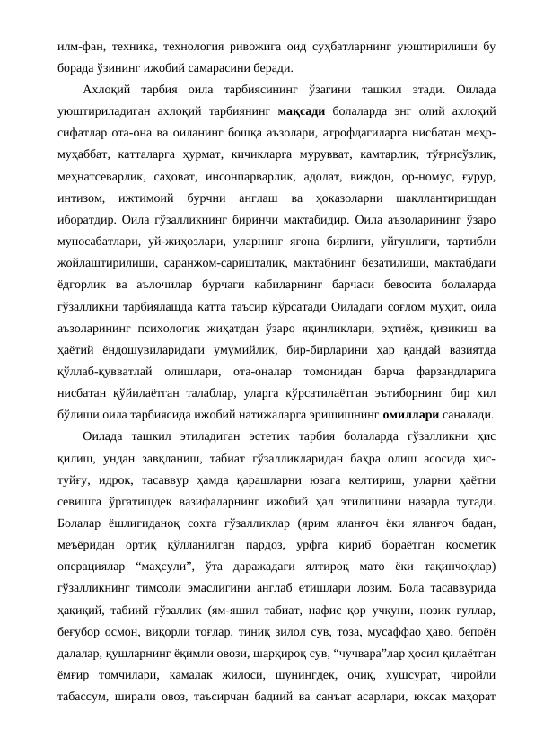 илм-фан, техника, технология ривожига оид суҳбатларнинг уюштирилиши бу
борада ўзининг ижобий самарасини беради.
Ахлоқий  тарбия  оила  тарбиясининг  ўзагини  ташкил  этади.  Оилада
уюштириладиган ахлоқий  тарбиянинг  мақсади  болаларда  энг  олий  ахлоқий
сифатлар ота-она ва оиланинг бошқа аъзолари, атрофдагиларга нисбатан меҳр-
муҳаббат,  катталарга  ҳурмат,  кичикларга  мурувват,  камтарлик,  тўғрисўзлик,
меҳнатсеварлик,  саҳоват,  инсонпарварлик,  адолат,  виждон,  ор-номус,  ғурур,
интизом,  ижтимоий  бурчни  англаш  ва  ҳоказоларни  шакллантиришдан
иборатдир. Оила гўзалликнинг биринчи мактабидир. Оила аъзоларининг ўзаро
муносабатлари,  уй-жиҳозлари,  уларнинг  ягона  бирлиги, уйғунлиги,  тартибли
жойлаштирилиши, саранжом-саришталик, мактабнинг безатилиши, мактабдаги
ёдгорлик  ва  аълочилар  бурчаги  кабиларнинг  барчаси  бевосита  болаларда
гўзалликни тарбиялашда катта таъсир кўрсатади Оиладаги соғлом муҳит, оила
аъзоларининг  психологик  жиҳатдан  ўзаро  яқинликлари,  эҳтиёж,  қизиқиш  ва
ҳаётий  ёндошувиларидаги  умумийлик,  бир-бирларини  ҳар  қандай  вазиятда
қўллаб-қувватлай  олишлари,  ота-оналар  томонидан  барча  фарзандларига
нисбатан қўйилаётган  талаблар,  уларга  кўрсатилаётган  эътиборнинг  бир хил
бўлиши оила тарбиясида ижобий натижаларга эришишнинг омиллари саналади.
Оилада  ташкил  этиладиган  эстетик  тарбия  болаларда  гўзалликни  ҳис
қилиш,  ундан  завқланиш,  табиат  гўзалликларидан  баҳра  олиш  асосида  ҳис-
туйғу,  идрок,  тасаввур  ҳамда  қарашларни  юзага  келтириш,  уларни  ҳаётни
севишга  ўргатишдек  вазифаларнинг  ижобий  ҳал  этилишини  назарда  тутади.
Болалар  ёшлигиданоқ  сохта  гўзалликлар  (ярим  яланғоч  ёки  яланғоч  бадан,
меъёридан  ортиқ  қўлланилган  пардоз,  урфга  кириб  бораётган  косметик
операциялар  “маҳсули”,  ўта  даражадаги  ялтироқ  мато  ёки  тақинчоқлар)
гўзалликнинг тимсоли эмаслигини англаб етишлари лозим. Бола тасаввурида
ҳақиқий, табиий гўзаллик (ям-яшил табиат, нафис қор учқуни, нозик гуллар,
беғубор осмон, виқорли тоғлар, тиниқ зилол сув, тоза, мусаффао ҳаво, бепоён
далалар, қушларнинг ёқимли овози, шарқироқ сув, “чучвара”лар ҳосил қилаётган
ёмғир  томчилари,  камалак  жилоси,  шунингдек,  очиқ,  хушсурат,  чиройли
табассум, ширали овоз, таъсирчан бадиий ва санъат асарлари, юксак маҳорат
