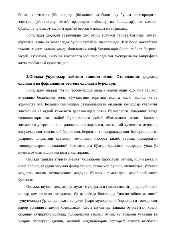 билан  яратилган  ўйинчоқлар  (боланинг  асабини  жунбушга  келтирадиган
электрон  ўйинчоқлар  эмас),  ярашиқли  либослар  ва  бошқалар)нинг  намоён
бўлиши учун шарт-шароит яратиб бериш мақсадга мувофиқдир. 
Болаларда ҳақиқий гўзалликни ҳис этиш туйғуси табиат бағрида, музей,
кўргазма, кино ва театрларда бўлиш туфайли шаклланади. Шу боис мактабгача
таълим муассасалари ҳамда бошланғич синф ўқувчилари билан табиат бағрига,
музей, кўргазма, кино ва театрларга уюштириладиган экскурсия ва ташрифлар
катта тарбиявий кучга эгадир.
2.Оилада  ўқувчилар  ҳаётини  ташкил  этиш.  Ота-онанинг  фарзанд
олдидаги ва фарзанднинг ота-она олдидаги бурчлари.
Болаларни оилада тўғри тарбиялашда оила хўжалигининг одилона ташкил
этилиши,  болаларни  оила  хўжалигини  юритиш  ишига  жалб  қилиш  катта
аҳамиятга эга. Болалар томонидан бажариладиган оилавий юмушлар уларнинг
жисмоний ва ақлий камолоти даражасидан ортиқ бўлмаслиги, уларнинг тезда
толиқишлари  ёки  майиб  бўлишларига  сабаб  бўлмаслиги  лозим.  Болалар
зиммасига уларнинг ёши, ривожланиш даражаси, жисмоний қувватига мувофиқ
юмушларнинг тақсимлаб берилиши, берилган топшириқларнинг бажарилиши ва
уларнинг  сифатини  катталар  томонидан  назорат  қилиб  туриш,  бажарилган
топшириқларнинг ҳаққоний баҳосига эга бўлган ҳавасини оширади, унда ўз
кучига бўлган ишончни юзага келтиради.
Оилада ташкил этилган меҳнат болаларни фаросатли бўлиш, ишни режали
олиб бориш, вақтдан унумли фойдаланиш, тежамкор бўлиш, шунингдек, ўзгалар
меҳнати,  инсон  меҳнатининг  маҳсули  бўлган  неъматларни  асраб-авайлашга
ўргатади.
Оилада, шунингдек, атроф-муҳит муҳофазаси (экологияси)га оид тарбиявий
ишлар ҳам ташкил этиладики, бу жараёнда болаларда “инсон-табиат-жамият”
тушунчалари ўртасида юзага келувчи ўзаро мувофиқлик борасидаги ғояларнинг
қарор топишига замин ҳозирлайди. Оила муҳитида ташкил этилаётган ҳовли
саҳнини супириб-сидириш, гулзорларни ташкил этиш, кўчатларни ўтказиш ва
уларни  парвариш  қилиш,  маиший  чиқиндиларни  бартараф  этишга  нисбатан
