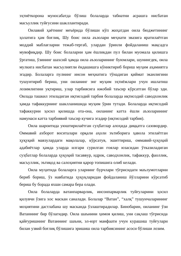 эҳтиёткорона  муносабатда  бўлиш  болаларда  табиатни  асрашга  нисбатан
масъуллик туйғусини шакллантиради.
Оилавий  ҳаётнинг  меъёрида  бўлиши  кўп  жиҳатдан  оила  бюджетининг
ҳолатига ҳам боғлиқ. Шу боис оила аъзолари меҳнати эвазига яратилаётган
моддий  маблағларни  тежаб-тергаб,  улардан  ўринли  фойдаланиш  мақсадга
мувофиқдир. Шу боис болаларни ҳам ёшликдан пул билан муомала қилишга
ўргатиш, ўзининг шахсий ҳамда оила аъзоларининг буюмлари, шунингдек, оила
мулкига нисбатан масъулиятли ёндашишга кўниктириб бориш муҳим аҳамиятга
эгадир.  Болаларга  пулнинг  инсон  меҳнатига  тўнадиган  қиймат  эканлигини
тушунтириб  бериш,  уни  оиланинг  энг  муҳим  эҳтиёжлари  учун  ишлатиш
лозимлигини уқтириш, улар тарбиясига ижобий таъсир кўрсатган бўлар эди.
Оилада ташкил этиладиган иқтисодий тарбия болаларда иқтисодий саводхонлик
ҳамда тафаккурнинг шаклланишида муҳим ўрин тутади. Болаларда иқтисодий
тафаккурни  ҳосил  қилишда  ота-она,  оиланинг  катта  ёшли  аъзоларининг
намунаси катта тарбиявий таъсир кучига эгадир (иқтисодий тарбия).
Оила шароитида уюштирилаётган суҳбатлар алоҳида диққатга сазовордир.
Оммавий  ахборот  воситалари  орқали  аҳоли  эътиборига  ҳавола  этилаётган
ҳуқуқий  мавзулардаги  мақолалар,  кўрсатув,  эшиттириш,  оммавий-ҳуқуқий
адабиётлар  ҳамда  уларда  илгари  сурилган  ғоялар  юзасидан  ўтказиладиган
суҳбатлар болаларда ҳуқуқий тасаввур, идрок, саводхонлик, тафаккур, фаоллик,
масъуллик, эътиқод ва салоҳиятни қарор топишига олиб келади.
Оила муҳитида болаларга уларнинг бурчлари тўғрисидаги маълумотларни
бериб  бориш,  ўз  навбатида  ҳуқуқларидан  фойдаланиш  йўлларини  кўрсатиб
бериш бу борада яхши самара бера олади.
Оила  болаларда  ватанпарварлик,  инсонпарварлик  туйғуларини  ҳосил
қилувчи ўзига хос маскан саналади. Болалар “Ватан”, “халқ” тушунчаларининг
моҳиятини дастлабана шу масканда ўзлаштирадилар. Бинобарин, оиланинг ўзи
Ватаннинг бир бўлагидир. Оила шаънини ҳимоя қилиш, уни сақлаш тўғрисида
қайғуришнинг Ватаннинг шаъни, эл-юрт манфаати учун курашиш туйғулари
билан узвий боғлиқ бўлишига эришиш оила тарбиясининг асоси бўлиши лозим.  
