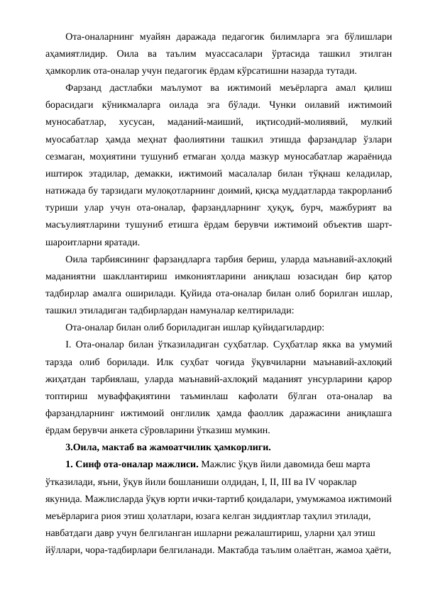 Ота-оналарнинг  муайян  даражада  педагогик  билимларга  эга  бўлишлари
аҳамиятлидир.  Оила  ва  таълим  муассасалари  ўртасида  ташкил  этилган
ҳамкорлик ота-оналар учун педагогик ёрдам кўрсатишни назарда тутади.
Фарзанд  дастлабки  маълумот  ва  ижтимоий  меъёрларга  амал  қилиш
борасидаги  кўникмаларга  оилада  эга  бўлади.  Чунки  оилавий  ижтимоий
муносабатлар,  хусусан,  маданий-маиший,  иқтисодий-молиявий,  мулкий
муосабатлар  ҳамда  меҳнат  фаолиятини  ташкил  этишда  фарзандлар  ўзлари
сезмаган, моҳиятини тушуниб етмаган ҳолда мазкур муносабатлар жараёнида
иштирок  этадилар,  демакки,  ижтимоий  масалалар  билан  тўқнаш  келадилар,
натижада бу тарзидаги мулоқотларнинг доимий, қисқа муддатларда такрорланиб
туриши  улар  учун  ота-оналар,  фарзандларнинг  ҳуқуқ,  бурч,  мажбурият  ва
масъулиятларини тушуниб етишга ёрдам  берувчи ижтимоий объектив  шарт-
шароитларни яратади.
Оила тарбиясининг фарзандларга тарбия бериш, уларда маънавий-ахлоқий
маданиятни  шакллантириш  имкониятларини  аниқлаш  юзасидан  бир  қатор
тадбирлар амалга оширилади. Қуйида  ота-оналар билан олиб борилган ишлар,
ташкил этиладиган тадбирлардан намуналар келтирилади:
Ота-оналар билан олиб бориладиган ишлар қуйидагилардир:
I. Ота-оналар билан ўтказиладиган суҳбатлар. Суҳбатлар якка ва умумий
тарзда  олиб  борилади.  Илк  суҳбат  чоғида  ўқувчиларни  маънавий-ахлоқий
жиҳатдан тарбиялаш, уларда маънавий-ахлоқий маданият унсурларини қарор
топтириш  муваффақиятини  таъминлаш  кафолати  бўлган  ота-оналар  ва
фарзандларнинг  ижтимоий  онглилик  ҳамда  фаоллик  даражасини  аниқлашга
ёрдам берувчи анкета сўровларини ўтказиш мумкин. 
3.Оила, мактаб ва жамоатчилик ҳамкорлиги.
1. Синф ота-оналар мажлиси. Мажлис ўқув йили давомида беш марта 
ўтказилади, яъни, ўқув йили бошланиши олдидан, I, II, III ва IV чораклар 
якунида. Мажлисларда ўқув юрти ички-тартиб қоидалари, умумжамоа ижтимоий
меъёрларига риоя этиш ҳолатлари, юзага келган зиддиятлар таҳлил этилади, 
навбатдаги давр учун белгиланган ишларни режалаштириш, уларни ҳал этиш 
йўллари, чора-тадбирлари белгиланади. Мактабда таълим олаётган, жамоа ҳаёти,
