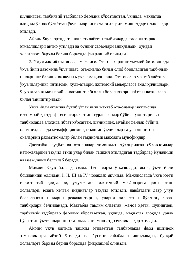 шунингдек, тарбиявий тадбирлар фаоллик кўрсатаётган, ўқишда, меҳнатда 
алоҳида ўрнак бўлаётган ўқувчиларнинг ота-оналарига миннатдорчилик изҳор 
этилади.
Айрим ўқув юртида ташкил этилаётган тадбирларда фаол иштирок 
этмасликлари айтиб ўтилади ва бунинг сабаблари аниқланади, бундай 
ҳолатларга барҳам бериш борасида фикрлашиб олинади.
2. Умуммактаб ота-оналар мажлиси. Ота-оналарнинг умумий йиғилишида 
ўқув йили давомида ўқувчилар, ота-оналар билан олиб бориладиган тарбиявий 
ишларнинг бориши ва якуни муҳокама қилинади. Ота-оналар мактаб ҳаёти ва 
ўқувчиларнинг интизоми, хулқ-атвори, ижтимоий меъёрларга амал қилишлари, 
ўқувчиларни маънавий жиҳатдан тарбиялаш борасида эришаётган натижалар 
билан таништирилади.
Ўқув йили якунида бўлиб ўтган умуммактаб ота-оналар мажлисида 
ижтимоий ҳаётда фаол иштирок этган, турли фанлар бўйича уюштирилган 
тадбирларда алоҳида ибрат кўрсатган, шунингдек, муайян фанлар бўйича 
олимпиадаларда муваффақиятли қатнашган ўқувчилар ва уларнинг ота-
оналарини раҳматномалар билан тақдирлаш мақсадга мувофиқдир. 
Дастлабки  суҳбат  ва  ота-оналар  томонидан  тўлдирилган  сўровномалар
натижаларини таҳлил этиш улар билан ташкил этиладиган тадбирлар йўналиши
ва мазмунини белгилаб беради.
Мажлис  ўқув  йили  давомида  беш  марта  ўтказилади,  яъни,  ўқув  йили
бошланиши олдидан, I, II, III ва IV чораклар якунида. Мажлисларда ўқув юрти
ички-тартиб  қоидалари,  умумжамоа  ижтимоий  меъёрларига  риоя  этиш
ҳолатлари,  юзага  келган  зиддиятлар  таҳлил  этилади,  навбатдаги  давр  учун
белгиланган  ишларни  режалаштириш,  уларни  ҳал  этиш  йўллари,  чора-
тадбирлари белгиланади. Мактабда таълим олаётган, жамоа ҳаёти, шунингдек,
тарбиявий тадбирлар фаоллик кўрсатаётган, ўқишда, меҳнатда алоҳида ўрнак
бўлаётган ўқувчиларнинг ота-оналарига миннатдорчилик изҳор этилади.
Айрим  ўқув  юртида  ташкил  этилаётган  тадбирларда  фаол  иштирок
этмасликлари  айтиб  ўтилади  ва  бунинг  сабаблари  аниқланади,  бундай
ҳолатларга барҳам бериш борасида фикрлашиб олинади.
