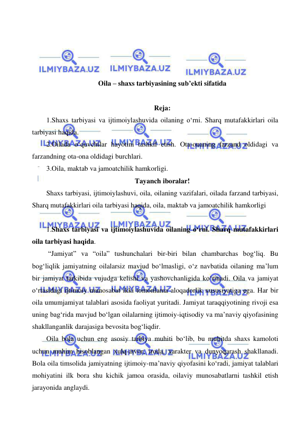  
 
 
 
 
 
Oila – shaxs tarbiyasining sub’ekti sifatida 
 
Reja: 
1.Shaxs tarbiyasi va ijtimoiylashuvida oilaning o‘rni. Sharq mutafakkirlari oila 
tarbiyasi haqida.  
2.Oilada o‘quvchilar hayotini tashkil etish. Ota-onaning farzand oldidagi va 
farzandning ota-ona oldidagi burchlari.  
3.Oila, maktab va jamoatchilik hamkorligi. 
Tayanch iboralar! 
Shaxs tarbiyasi, ijtimoiylashuvi, oila, oilaning vazifalari, oilada farzand tarbiyasi, 
Sharq mutafakkirlari oila tarbiyasi haqida, oila, maktab va jamoatchilik hamkorligi 
 
1.Shaxs tarbiyasi va ijtimoiylashuvida oilaning o‘rni. Sharq mutafakkirlari 
oila tarbiyasi haqida.  
 “Jamiyat” va “oila” tushunchalari bir-biri bilan chambarchas bog‘liq. Bu 
bog‘liqlik jamiyatning oilalarsiz mavjud bo‘lmasligi, o‘z navbatida oilaning ma’lum 
bir jamiyat tarkibida vujudga kelishi va yashovchanligida ko‘rinadi. Oila va jamiyat 
o‘rtasidagi ijtimoiy munosabat ikki tomonlama aloqadorlik xususiyatiga ega. Har bir 
oila umumjamiyat talablari asosida faoliyat yuritadi. Jamiyat taraqqiyotining rivoji esa 
uning bag‘rida mavjud bo‘lgan oilalarning ijtimoiy-iqtisodiy va ma’naviy qiyofasining 
shakllanganlik darajasiga bevosita bog‘liqdir.  
Oila bola uchun eng asosiy tarbiya muhiti bo‘lib, bu muhitda shaxs kamoloti 
uchun muhim hisoblangan xulq-atvor, iroda, xarakter va dunyoqarash shakllanadi. 
Bola oila timsolida jamiyatning ijtimoiy-ma’naviy qiyofasini ko‘radi, jamiyat talablari 
mohiyatini ilk bora shu kichik jamoa orasida, oilaviy munosabatlarni tashkil etish 
jarayonida anglaydi.  
