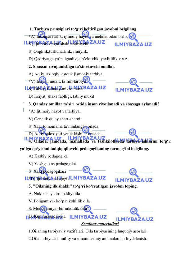  
 
 
 
 1. Tarbiya prinsiplari to‘g‘ri keltirilgan javobni belgilang. 
*A) Insonparvarlik, ijtimoiy hayot va mehnat bilan birlik  
V) Ijtimoiy ongni shakllantiruvchi 
S) Onglilik,tushunarlilik, ilmiylik. 
D) Qadriyatga yo‘nalganlik,sub’ektivlik, yaxlitlilik v.x.z. 
2. Shaxsni rivojlanishiga ta’sir etuvchi omillar. 
A) Aqliy, axloqiy, estetik jismoniy tarbiya 
*V) Irsiyat, muxit, ta’lim-tarbiya 
S) Tabiiy, ijtimoiy mikro muxit 
D) Irsiyat, shaxs faolligi, tabiiy muxit 
3. Qanday omillar ta’siri ostida inson rivojlanadi va shaxsga aylanadi? 
*A) Ijtimoiy hayot va tarbiya. 
V) Genetik qulay shart-sharoit 
S) Xaar tomonlama ta’minlangan oilada. 
D) Aqliy saloxiyati yetuk kishilar orasida.. 
4. Oilada, jamoada, mahallada va tashkilotlarda tarbiya ishlarini to‘g‘ri 
yo‘lga qo‘yishni tadqiq qiluvchi pedagogikaning tarmog‘ini belgilang. 
A) Kasbiy pedagogika 
V) Yoshga xos pedagogika 
S) Xalq pedagogikasi 
*D) Ijtimoiy pedagogika 
5. "Oilaning ilk shakli" to‘g‘ri ko‘rsatilgan javobni toping. 
A. Nuklear- yadro, oddiy oila 
V. Poligamiya- ko‘p nikohlilik oila 
S. Monogamiya- bir nikohlik oila 
D. Kup farzandli oila 
Seminar materiallari 
1.Oilaning tarbiyaviy vazifalari. Oila tarbiyasining huquqiy asoslari.  
2.Oila tarbiyasida milliy va umuminsoniy an’analardan foydalanish. 
