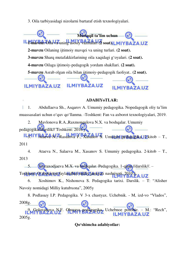  
 
3. Oila tarbiyasidagi nizolarni bartaraf etish texnologiyalari.  
 
Mustaqil ta’lim uchun 
1-mavzu: Oila va uning asosiy vazifalari (2 soat).  
2-mavzu Oilaning ijtimoiy mavqei va uning turlari. (2 soat). 
3-mavzu Sharq mutafakkirlarining oila xaqidagi g‘oyalari. (2 soat).  
4-mavzu Oilaga ijtimoiy-pedagogik yordam shakllari. (2 soat). 
5-mavzu Asrab olgan oila bilan ijtimoiy-pedagogik faoliyat.. (2 soat).  
 
 
 
ADABIYoTLAR: 
1. 
Abdullaeva Sh., Asqarov A. Umumiy pedagogika. Nopedagogik oliy ta’lim 
muassasalari uchun o‘quv qo‘llanma. -Toshkent: Fan va axborot texnologiyalari, 2019.  
2. 
Mavlonova R.A.,Raxmonqulova N.X. va boshqalar. Umumiy 
pedagogika//darslik// Toshkent: 2016 y.  
3. 
Ataeva N., Rasulova F., Xasanov S. Umumiy pedagogika. 1-kitob – T., 
2011  
4. 
Ataeva N., Salaeva M., Xasanov S. Umumiy pedagogika. 2-kitob – T., 
2013 
5. 
Toxtaxodjaeva M.X. va boshqalar. Pedagogika. 1-qism //darslik//. – 
Toshkent. O‘zbekiston faylasuflari milliy jamiyati nashriyoti, 2010 y.  
6. 
Xoshimov K., Nishonova S. Pedagogika tarixi. Darslik. – T: “Alisher 
Navoiy nomidagi Milliy kutubxona”, 2005y 
8. Podlasыy I.P. Pedagogika. V 3-x chastyax. Uchebnik. - M, izd-vo “Vlados”, 
2008g. 
9. Golovanova N.F. Obщaya pedagogika. Uchebnoe posobie. – M.: “Rech”, 
2005g.  
Qo‘shimcha adabiyotlar: 
