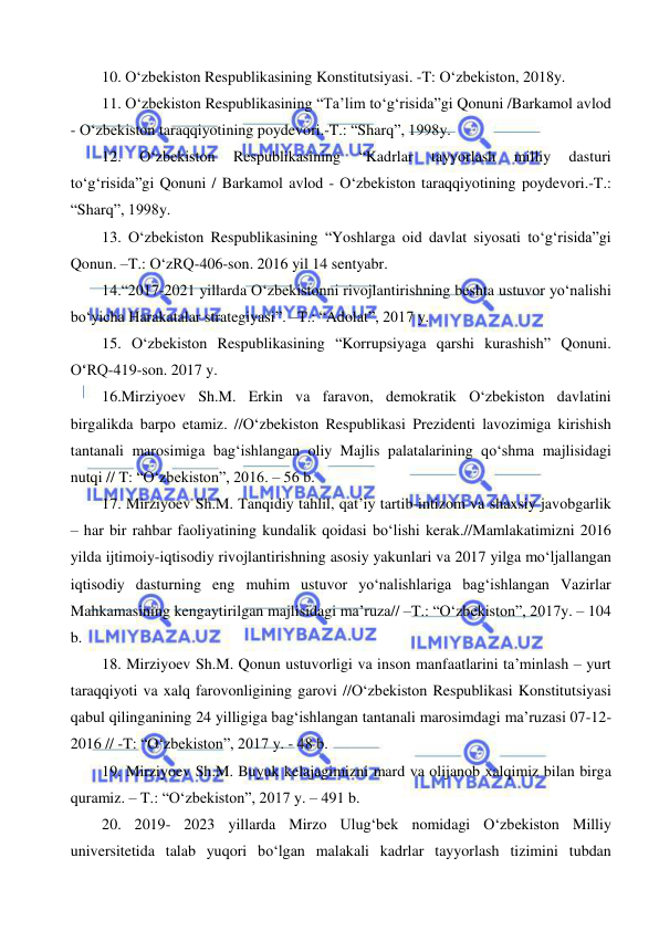  
 
10. O‘zbekiston Respublikasining Konstitutsiyasi. -T: O‘zbekiston, 2018y.  
11. O‘zbekiston Respublikasining “Ta’lim to‘g‘risida”gi Qonuni /Barkamol avlod 
- O‘zbekiston taraqqiyotining poydevori.-T.: “Sharq”, 1998y. 
12. 
O‘zbekiston 
Respublikasining 
“Kadrlar 
tayyorlash 
milliy 
dasturi 
to‘g‘risida”gi Qonuni / Barkamol avlod - O‘zbekiston taraqqiyotining poydevori.-T.: 
“Sharq”, 1998y. 
13. O‘zbekiston Respublikasining “Yoshlarga oid davlat siyosati to‘g‘risida”gi 
Qonun. –T.: O‘zRQ-406-son. 2016 yil 14 sentyabr. 
14.“2017-2021 yillarda O‘zbekistonni rivojlantirishning beshta ustuvor yo‘nalishi 
bo‘yicha Harakatalar strategiyasi”. –T.: “Adolat”, 2017 y. 
15. O‘zbekiston Respublikasining “Korrupsiyaga qarshi kurashish” Qonuni. 
O‘RQ-419-son. 2017 y.  
16.Mirziyoev Sh.M. Erkin va faravon, demokratik O‘zbekiston davlatini 
birgalikda barpo etamiz. //O‘zbekiston Respublikasi Prezidenti lavozimiga kirishish 
tantanali marosimiga bag‘ishlangan oliy Majlis palatalarining qo‘shma majlisidagi 
nutqi // T: “O‘zbekiston”, 2016. – 56 b. 
17. Mirziyoev Sh.M. Tanqidiy tahlil, qat’iy tartib-intizom va shaxsiy javobgarlik 
– har bir rahbar faoliyatining kundalik qoidasi bo‘lishi kerak.//Mamlakatimizni 2016 
yilda ijtimoiy-iqtisodiy rivojlantirishning asosiy yakunlari va 2017 yilga mo‘ljallangan 
iqtisodiy dasturning eng muhim ustuvor yo‘nalishlariga bag‘ishlangan Vazirlar 
Mahkamasining kengaytirilgan majlisidagi ma’ruza// –T.: “O‘zbekiston”, 2017y. – 104 
b. 
18. Mirziyoev Sh.M. Qonun ustuvorligi va inson manfaatlarini ta’minlash – yurt 
taraqqiyoti va xalq farovonligining garovi //O‘zbekiston Respublikasi Konstitutsiyasi 
qabul qilinganining 24 yilligiga bag‘ishlangan tantanali marosimdagi ma’ruzasi 07-12-
2016 // -T: “O‘zbekiston”, 2017 y. - 48 b. 
19. Mirziyoev Sh.M. Buyuk kelajagimizni mard va olijanob xalqimiz bilan birga 
quramiz. – T.: “O‘zbekiston”, 2017 y. – 491 b. 
20. 2019- 2023 yillarda Mirzo Ulug‘bek nomidagi O‘zbekiston Milliy 
universitetida talab yuqori bo‘lgan malakali kadrlar tayyorlash tizimini tubdan 
