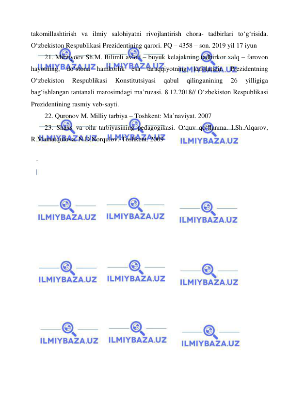  
 
takomillashtirish va ilmiy salohiyatni rivojlantirish chora- tadbirlari to‘g‘risida. 
O‘zbekiston Respublikasi Prezidentining qarori. PQ – 4358 – son. 2019 yil 17 iyun 
21. Mirziyoev Sh.M. Bilimli avlod – buyuk kelajakning,tadbirkor xalq – farovon 
hayotning, do‘stona hamkorlik esa taraqqiyotning kafolatidir. Prezidentning 
O‘zbekiston 
Respublikasi 
Konstitutsiyasi 
qabul 
qilinganining 
26 
yilligiga 
bag‘ishlangan tantanali marosimdagi ma’ruzasi. 8.12.2018// O‘zbekiston Respublikasi 
Prezidentining rasmiy veb-sayti. 
22. Quronov M. Milliy tarbiya – Toshkent: Ma’naviyat. 2007 
23. Shaxs va oila tarbiyasining pedagogikasi. O‘quv qo‘llanma. I.Sh.Alqarov, 
R.Mamatqulova, N.D.Norqulov.-Toshkent. 2009 
 
 
