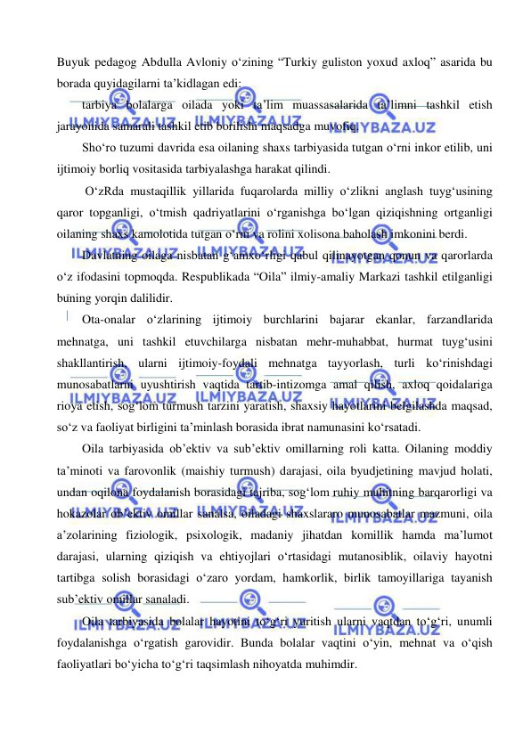  
 
Buyuk pedagog Abdulla Avloniy o‘zining “Turkiy guliston yoxud axloq” asarida bu 
borada quyidagilarni ta’kidlagan edi:  
tarbiya bolalarga oilada yoki ta’lim muassasalarida ta’limni tashkil etish 
jarayonida samarali tashkil etib borilishi maqsadga muvofiq. 
Sho‘ro tuzumi davrida esa oilaning shaxs tarbiyasida tutgan o‘rni inkor etilib, uni 
ijtimoiy borliq vositasida tarbiyalashga harakat qilindi.  
 O‘zRda mustaqillik yillarida fuqarolarda milliy o‘zlikni anglash tuyg‘usining 
qaror topganligi, o‘tmish qadriyatlarini o‘rganishga bo‘lgan qiziqishning ortganligi 
oilaning shaxs kamolotida tutgan o‘rni va rolini xolisona baholash imkonini berdi.  
Davlatning oilaga nisbatan g‘amxo‘rligi qabul qilinayotgan qonun va qarorlarda 
o‘z ifodasini topmoqda. Respublikada “Oila” ilmiy-amaliy Markazi tashkil etilganligi 
buning yorqin dalilidir.  
Ota-onalar o‘zlarining ijtimoiy burchlarini bajarar ekanlar, farzandlarida 
mehnatga, uni tashkil etuvchilarga nisbatan mehr-muhabbat, hurmat tuyg‘usini 
shakllantirish, ularni ijtimoiy-foydali mehnatga tayyorlash, turli ko‘rinishdagi 
munosabatlarni uyushtirish vaqtida tartib-intizomga amal qilish, axloq qoidalariga 
rioya etish, sog‘lom turmush tarzini yaratish, shaxsiy hayotlarini belgilashda maqsad, 
so‘z va faoliyat birligini ta’minlash borasida ibrat namunasini ko‘rsatadi. 
Oila tarbiyasida ob’ektiv va sub’ektiv omillarning roli katta. Oilaning moddiy 
ta’minoti va farovonlik (maishiy turmush) darajasi, oila byudjetining mavjud holati, 
undan oqilona foydalanish borasidagi tajriba, sog‘lom ruhiy muhitning barqarorligi va 
hokazolar ob’ektiv omillar sanalsa, oiladagi shaxslararo munosabatlar mazmuni, oila 
a’zolarining fiziologik, psixologik, madaniy jihatdan komillik hamda ma’lumot 
darajasi, ularning qiziqish va ehtiyojlari o‘rtasidagi mutanosiblik, oilaviy hayotni 
tartibga solish borasidagi o‘zaro yordam, hamkorlik, birlik tamoyillariga tayanish 
sub’ektiv omillar sanaladi. 
Oila tarbiyasida bolalar hayotini to‘g‘ri yuritish ularni vaqtdan to‘g‘ri, unumli 
foydalanishga o‘rgatish garovidir. Bunda bolalar vaqtini o‘yin, mehnat va o‘qish 
faoliyatlari bo‘yicha to‘g‘ri taqsimlash nihoyatda muhimdir.  
