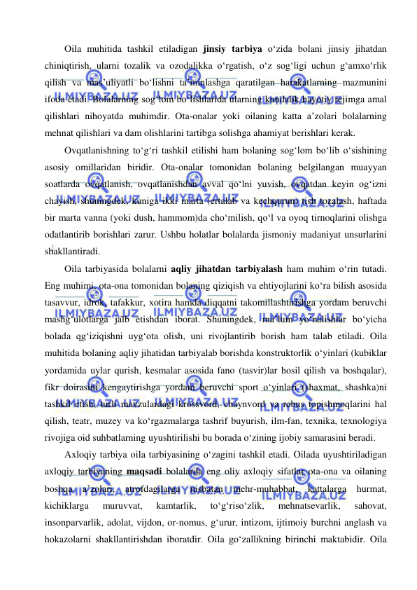  
 
Oila muhitida tashkil etiladigan jinsiy tarbiya o‘zida bolani jinsiy jihatdan 
chiniqtirish, ularni tozalik va ozodalikka o‘rgatish, o‘z sog‘ligi uchun g‘amxo‘rlik 
qilish va mas’uliyatli bo‘lishni ta’minlashga qaratilgan harakatlarning mazmunini 
ifoda etadi. Bolalarning sog‘lom bo‘lishlarida ularning kundalik hayotiy rejimga amal 
qilishlari nihoyatda muhimdir. Ota-onalar yoki oilaning katta a’zolari bolalarning 
mehnat qilishlari va dam olishlarini tartibga solishga ahamiyat berishlari kerak. 
Ovqatlanishning to‘g‘ri tashkil etilishi ham bolaning sog‘lom bo‘lib o‘sishining 
asosiy omillaridan biridir. Ota-onalar tomonidan bolaning belgilangan muayyan 
soatlarda ovqatlanish, ovqatlanishdan avval qo‘lni yuvish, ovqatdan keyin og‘izni 
chayish, shuningdek, kuniga ikki marta (ertalab va kechqurun) tish tozalash, haftada 
bir marta vanna (yoki dush, hammom)da cho‘milish, qo‘l va oyoq tirnoqlarini olishga 
odatlantirib borishlari zarur. Ushbu holatlar bolalarda jismoniy madaniyat unsurlarini 
shakllantiradi. 
Oila tarbiyasida bolalarni aqliy jihatdan tarbiyalash ham muhim o‘rin tutadi. 
Eng muhimi, ota-ona tomonidan bolaning qiziqish va ehtiyojlarini ko‘ra bilish asosida 
tasavvur, idrok, tafakkur, xotira hamda diqqatni takomillashtirishga yordam beruvchi 
mashg‘ulotlarga jalb etishdan iborat. Shuningdek, ma’lum yo‘nalishlar bo‘yicha 
bolada qg‘iziqishni uyg‘ota olish, uni rivojlantirib borish ham talab etiladi. Oila 
muhitida bolaning aqliy jihatidan tarbiyalab borishda konstruktorlik o‘yinlari (kubiklar 
yordamida uylar qurish, kesmalar asosida fano (tasvir)lar hosil qilish va boshqalar), 
fikr doirasini kengaytirishga yordam beruvchi sport o‘yinlari (shaxmat, shashka)ni 
tashkil etish, turli mavzulardagi krossvord, chaynvord va rebus topishmoqlarini hal 
qilish, teatr, muzey va ko‘rgazmalarga tashrif buyurish, ilm-fan, texnika, texnologiya 
rivojiga oid suhbatlarning uyushtirilishi bu borada o‘zining ijobiy samarasini beradi. 
Axloqiy tarbiya oila tarbiyasining o‘zagini tashkil etadi. Oilada uyushtiriladigan 
axloqiy tarbiyaning maqsadi bolalarda eng oliy axloqiy sifatlar ota-ona va oilaning 
boshqa a’zolari, atrofdagilarga nisbatan mehr-muhabbat, kattalarga hurmat, 
kichiklarga 
muruvvat, 
kamtarlik, 
to‘g‘riso‘zlik, 
mehnatsevarlik, 
sahovat, 
insonparvarlik, adolat, vijdon, or-nomus, g‘urur, intizom, ijtimoiy burchni anglash va 
hokazolarni shakllantirishdan iboratdir. Oila go‘zallikning birinchi maktabidir. Oila 
