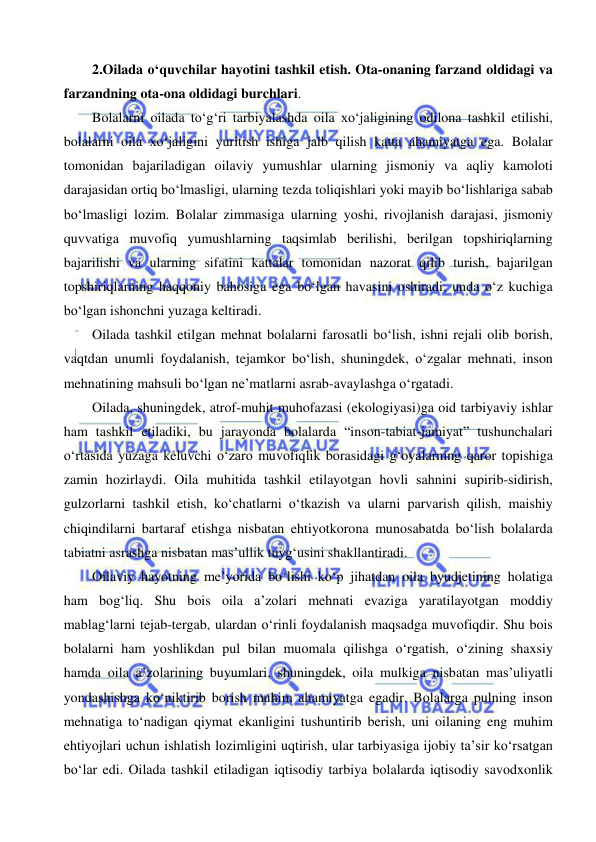  
 
2.Oilada o‘quvchilar hayotini tashkil etish. Ota-onaning farzand oldidagi va 
farzandning ota-ona oldidagi burchlari. 
Bolalarni oilada to‘g‘ri tarbiyalashda oila xo‘jaligining odilona tashkil etilishi, 
bolalarni oila xo‘jaligini yuritish ishiga jalb qilish katta ahamiyatga ega. Bolalar 
tomonidan bajariladigan oilaviy yumushlar ularning jismoniy va aqliy kamoloti 
darajasidan ortiq bo‘lmasligi, ularning tezda toliqishlari yoki mayib bo‘lishlariga sabab 
bo‘lmasligi lozim. Bolalar zimmasiga ularning yoshi, rivojlanish darajasi, jismoniy 
quvvatiga muvofiq yumushlarning taqsimlab berilishi, berilgan topshiriqlarning 
bajarilishi va ularning sifatini kattalar tomonidan nazorat qilib turish, bajarilgan 
topshiriqlarning haqqoniy bahosiga ega bo‘lgan havasini oshiradi, unda o‘z kuchiga 
bo‘lgan ishonchni yuzaga keltiradi. 
Oilada tashkil etilgan mehnat bolalarni farosatli bo‘lish, ishni rejali olib borish, 
vaqtdan unumli foydalanish, tejamkor bo‘lish, shuningdek, o‘zgalar mehnati, inson 
mehnatining mahsuli bo‘lgan ne’matlarni asrab-avaylashga o‘rgatadi. 
Oilada, shuningdek, atrof-muhit muhofazasi (ekologiyasi)ga oid tarbiyaviy ishlar 
ham tashkil etiladiki, bu jarayonda bolalarda “inson-tabiat-jamiyat” tushunchalari 
o‘rtasida yuzaga keluvchi o‘zaro muvofiqlik borasidagi g‘oyalarning qaror topishiga 
zamin hozirlaydi. Oila muhitida tashkil etilayotgan hovli sahnini supirib-sidirish, 
gulzorlarni tashkil etish, ko‘chatlarni o‘tkazish va ularni parvarish qilish, maishiy 
chiqindilarni bartaraf etishga nisbatan ehtiyotkorona munosabatda bo‘lish bolalarda 
tabiatni asrashga nisbatan mas’ullik tuyg‘usini shakllantiradi. 
Oilaviy hayotning me’yorida bo‘lishi ko‘p jihatdan oila byudjetining holatiga 
ham bog‘liq. Shu bois oila a’zolari mehnati evaziga yaratilayotgan moddiy 
mablag‘larni tejab-tergab, ulardan o‘rinli foydalanish maqsadga muvofiqdir. Shu bois 
bolalarni ham yoshlikdan pul bilan muomala qilishga o‘rgatish, o‘zining shaxsiy 
hamda oila a’zolarining buyumlari, shuningdek, oila mulkiga nisbatan mas’uliyatli 
yondashishga ko‘niktirib borish muhim ahamiyatga egadir. Bolalarga pulning inson 
mehnatiga to‘nadigan qiymat ekanligini tushuntirib berish, uni oilaning eng muhim 
ehtiyojlari uchun ishlatish lozimligini uqtirish, ular tarbiyasiga ijobiy ta’sir ko‘rsatgan 
bo‘lar edi. Oilada tashkil etiladigan iqtisodiy tarbiya bolalarda iqtisodiy savodxonlik 
