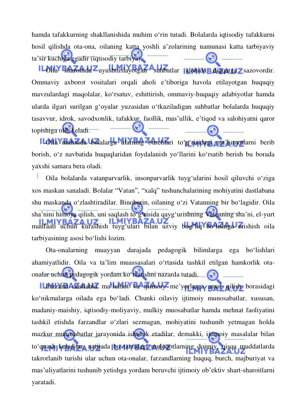  
 
hamda tafakkurning shakllanishida muhim o‘rin tutadi. Bolalarda iqtisodiy tafakkurni 
hosil qilishda ota-ona, oilaning katta yoshli a’zolarining namunasi katta tarbiyaviy 
ta’sir kuchiga egadir (iqtisodiy tarbiya). 
Oila sharoitida uyushtirilayotgan suhbatlar alohida diqqatga sazovordir. 
Ommaviy axborot vositalari orqali aholi e’tiboriga havola etilayotgan huquqiy 
mavzulardagi maqolalar, ko‘rsatuv, eshittirish, ommaviy-huquqiy adabiyotlar hamda 
ularda ilgari surilgan g‘oyalar yuzasidan o‘tkaziladigan suhbatlar bolalarda huquqiy 
tasavvur, idrok, savodxonlik, tafakkur, faollik, mas’ullik, e’tiqod va salohiyatni qaror 
topishiga olib keladi. 
Oila muhitida bolalarga ularning burchlari to‘g‘risidagi ma’lumotlarni berib 
borish, o‘z navbatida huquqlaridan foydalanish yo‘llarini ko‘rsatib berish bu borada 
yaxshi samara bera oladi. 
Oila bolalarda vatanparvarlik, insonparvarlik tuyg‘ularini hosil qiluvchi o‘ziga 
xos maskan sanaladi. Bolalar “Vatan”, “xalq” tushunchalarining mohiyatini dastlabana 
shu maskanda o‘zlashtiradilar. Binobarin, oilaning o‘zi Vatanning bir bo‘lagidir. Oila 
sha’nini himoya qilish, uni saqlash to‘g‘risida qayg‘urishning Vatanning sha’ni, el-yurt 
manfaati uchun kurashish tuyg‘ulari bilan uzviy bog‘liq bo‘lishiga erishish oila 
tarbiyasining asosi bo‘lishi lozim.   
Ota-onalarning muayyan darajada pedagogik bilimlarga ega bo‘lishlari 
ahamiyatlidir. Oila va ta’lim muassasalari o‘rtasida tashkil etilgan hamkorlik ota-
onalar uchun pedagogik yordam ko‘rsatishni nazarda tutadi. 
Farzand dastlabki ma’lumot va ijtimoiy me’yorlarga amal qilish borasidagi 
ko‘nikmalarga oilada ega bo‘ladi. Chunki oilaviy ijtimoiy munosabatlar, xususan, 
madaniy-maishiy, iqtisodiy-moliyaviy, mulkiy muosabatlar hamda mehnat faoliyatini 
tashkil etishda farzandlar o‘zlari sezmagan, mohiyatini tushunib yetmagan holda 
mazkur munosabatlar jarayonida ishtirok etadilar, demakki, ijtimoiy masalalar bilan 
to‘qnash keladilar, natijada bu tarzidagi muloqotlarning doimiy, qisqa muddatlarda 
takrorlanib turishi ular uchun ota-onalar, farzandlarning huquq, burch, majburiyat va 
mas’uliyatlarini tushunib yetishga yordam beruvchi ijtimoiy ob’ektiv shart-sharoitlarni 
yaratadi. 
