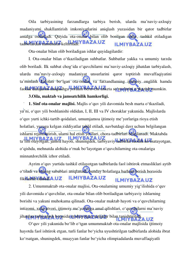  
 
Oila tarbiyasining farzandlarga tarbiya berish, ularda ma’naviy-axloqiy 
madaniyatni shakllantirish imkoniyatlarini aniqlash yuzasidan bir qator tadbirlar 
amalga oshiriladi. Quyida ota-onalar bilan olib borilgan ishlar, tashkil etiladigan 
tadbirlardan namunalar keltiriladi: 
Ota-onalar bilan olib boriladigan ishlar quyidagilardir: 
I. Ota-onalar bilan o‘tkaziladigan suhbatlar. Suhbatlar yakka va umumiy tarzda 
olib boriladi. Ilk suhbat chog‘ida o‘quvchilarni ma’naviy-axloqiy jihatdan tarbiyalash, 
ularda ma’naviy-axloqiy madaniyat unsurlarini qaror toptirish muvaffaqiyatini 
ta’minlash kafolati bo‘lgan ota-onalar va farzandlarning ijtimoiy onglilik hamda 
faollik darajasini aniqlashga yordam beruvchi anketa so‘rovlarini o‘tkazish mumkin.  
3.Oila, maktab va jamoatchilik hamkorligi. 
1. Sinf ota-onalar majlisi. Majlis o‘quv yili davomida besh marta o‘tkaziladi, 
ya’ni, o‘quv yili boshlanishi oldidan, I, II, III va IV choraklar yakunida. Majlislarda 
o‘quv yurti ichki-tartib qoidalari, umumjamoa ijtimoiy me’yorlariga rioya etish 
holatlari, yuzaga kelgan ziddiyatlar tahlil etiladi, navbatdagi davr uchun belgilangan 
ishlarni rejalashtirish, ularni hal etish yo‘llari, chora-tadbirlari belgilanadi. Maktabda 
ta’lim olayotgan, jamoa hayoti, shuningdek, tarbiyaviy tadbirlar faollik ko‘rsatayotgan, 
o‘qishda, mehnatda alohida o‘rnak bo‘layotgan o‘quvchilarning ota-onalariga 
minnatdorchilik izhor etiladi. 
Ayrim o‘quv yurtida tashkil etilayotgan tadbirlarda faol ishtirok etmasliklari aytib 
o‘tiladi va buning sabablari aniqlanadi, bunday holatlarga barham berish borasida 
fikrlashib olinadi. 
2. Umummaktab ota-onalar majlisi. Ota-onalarning umumiy yig‘ilishida o‘quv 
yili davomida o‘quvchilar, ota-onalar bilan olib boriladigan tarbiyaviy ishlarning 
borishi va yakuni muhokama qilinadi. Ota-onalar maktab hayoti va o‘quvchilarning 
intizomi, xulq-atvori, ijtimoiy me’yorlarga amal qilishlari, o‘quvchilarni ma’naviy 
jihatdan tarbiyalash borasida erishayotgan natijalar bilan tanishtiriladi. 
O‘quv yili yakunida bo‘lib o‘tgan umummaktab ota-onalar majlisida ijtimoiy 
hayotda faol ishtirok etgan, turli fanlar bo‘yicha uyushtirilgan tadbirlarda alohida ibrat 
ko‘rsatgan, shuningdek, muayyan fanlar bo‘yicha olimpiadalarda muvaffaqiyatli 
