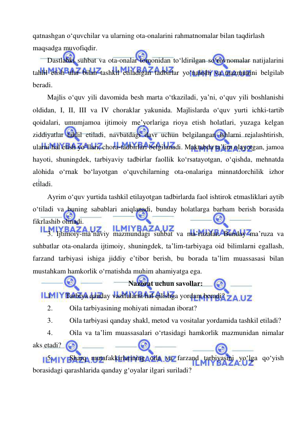  
 
qatnashgan o‘quvchilar va ularning ota-onalarini rahmatnomalar bilan taqdirlash 
maqsadga muvofiqdir.  
Dastlabki suhbat va ota-onalar tomonidan to‘ldirilgan so‘rovnomalar natijalarini 
tahlil etish ular bilan tashkil etiladigan tadbirlar yo‘nalishi va mazmunini belgilab 
beradi. 
Majlis o‘quv yili davomida besh marta o‘tkaziladi, ya’ni, o‘quv yili boshlanishi 
oldidan, I, II, III va IV choraklar yakunida. Majlislarda o‘quv yurti ichki-tartib 
qoidalari, umumjamoa ijtimoiy me’yorlariga rioya etish holatlari, yuzaga kelgan 
ziddiyatlar tahlil etiladi, navbatdagi davr uchun belgilangan ishlarni rejalashtirish, 
ularni hal etish yo‘llari, chora-tadbirlari belgilanadi. Maktabda ta’lim olayotgan, jamoa 
hayoti, shuningdek, tarbiyaviy tadbirlar faollik ko‘rsatayotgan, o‘qishda, mehnatda 
alohida o‘rnak bo‘layotgan o‘quvchilarning ota-onalariga minnatdorchilik izhor 
etiladi. 
Ayrim o‘quv yurtida tashkil etilayotgan tadbirlarda faol ishtirok etmasliklari aytib 
o‘tiladi va buning sabablari aniqlanadi, bunday holatlarga barham berish borasida 
fikrlashib olinadi. 
3. Ijtimoiy-ma’naviy mazmundagi suhbat va ma’ruzalar. Bunday ma’ruza va 
suhbatlar ota-onalarda ijtimoiy, shuningdek, ta’lim-tarbiyaga oid bilimlarni egallash, 
farzand tarbiyasi ishiga jiddiy e’tibor berish, bu borada ta’lim muassasasi bilan 
mustahkam hamkorlik o‘rnatishda muhim ahamiyatga ega. 
Nazorat uchun savollar: 
1. 
Tarbiya qanday vazifalarni hal qilishga yordam beradi? 
2. 
Oila tarbiyasining mohiyati nimadan iborat? 
3. 
Oila tarbiyasi qanday shakl, metod va vositalar yordamida tashkil etiladi? 
4. 
Oila va ta’lim muassasalari o‘rtasidagi hamkorlik mazmunidan nimalar 
aks etadi?  
5. 
Sharq mutafakkirlarining oila va farzand tarbiyasini yo‘lga qo‘yish 
borasidagi qarashlarida qanday g‘oyalar ilgari suriladi? 
 
 
