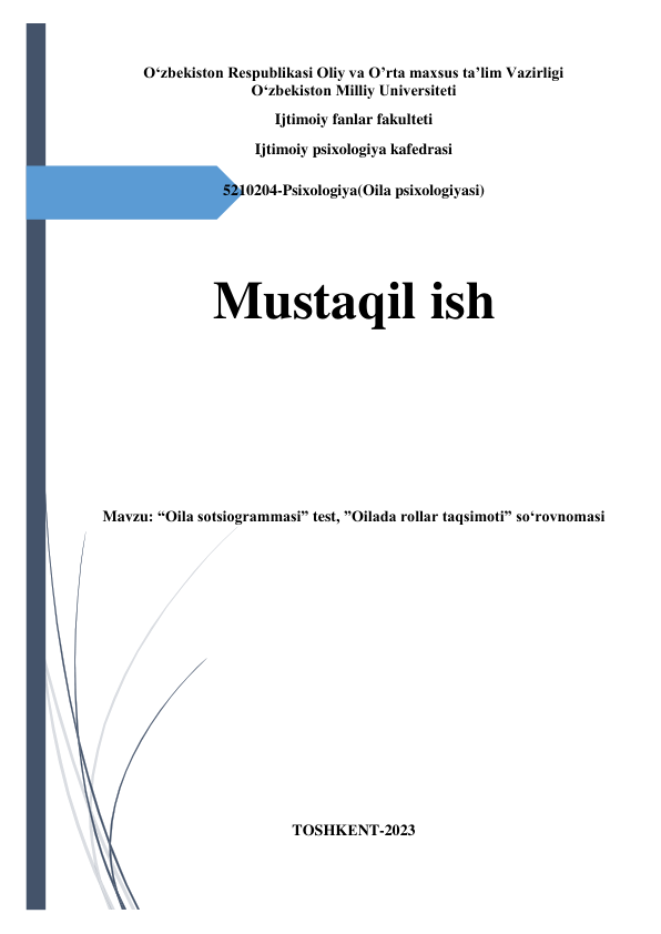  
O‘zbekiston Respublikasi Oliy va O’rta maxsus ta’lim Vazirligi 
O‘zbekiston Milliy Universiteti 
Ijtimoiy fanlar fakulteti 
Ijtimoiy psixologiya kafedrasi 
 
5210204-Psixologiya(Oila psixologiyasi) 
 
 
Mustaqil ish 
 
 
Mavzu: “Oila sotsiogrammasi” test, ”Oilada rollar taqsimoti” so‘rovnomasi 
 
 
 
 
 
 
 
 
 
 
TOSHKЕNT-2023 
