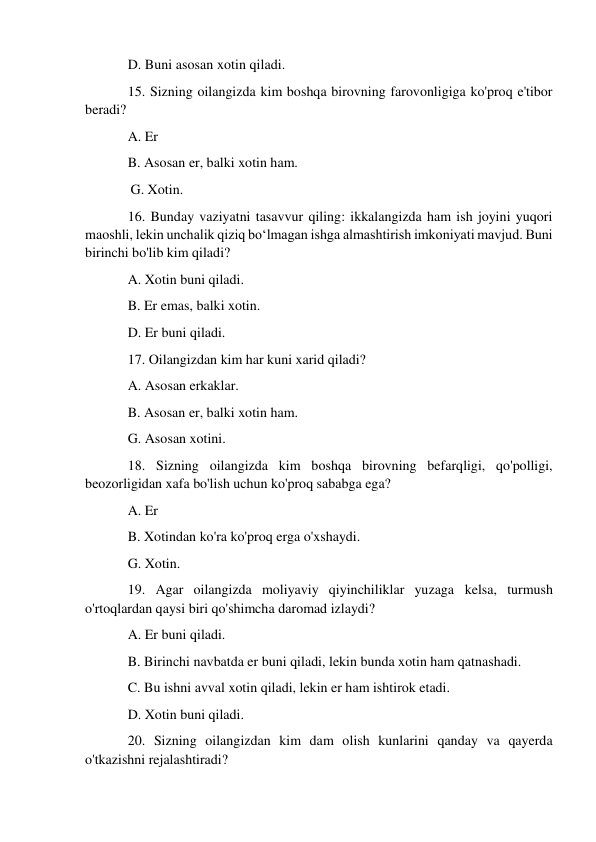 D. Buni asosan xotin qiladi. 
15. Sizning oilangizda kim boshqa birovning farovonligiga ko'proq e'tibor 
beradi? 
A. Er 
B. Asosan er, balki xotin ham. 
             G. Xotin. 
16. Bunday vaziyatni tasavvur qiling: ikkalangizda ham ish joyini yuqori 
maoshli, lekin unchalik qiziq bo‘lmagan ishga almashtirish imkoniyati mavjud. Buni 
birinchi bo'lib kim qiladi? 
A. Xotin buni qiladi. 
B. Er emas, balki xotin. 
D. Er buni qiladi. 
17. Oilangizdan kim har kuni xarid qiladi? 
A. Asosan erkaklar. 
B. Asosan er, balki xotin ham. 
G. Asosan xotini. 
18. Sizning oilangizda kim boshqa birovning befarqligi, qo'polligi, 
beozorligidan xafa bo'lish uchun ko'proq sababga ega? 
A. Er 
B. Xotindan ko'ra ko'proq erga o'xshaydi. 
G. Xotin. 
19. Agar oilangizda moliyaviy qiyinchiliklar yuzaga kelsa, turmush 
o'rtoqlardan qaysi biri qo'shimcha daromad izlaydi? 
A. Er buni qiladi. 
B. Birinchi navbatda er buni qiladi, lekin bunda xotin ham qatnashadi. 
C. Bu ishni avval xotin qiladi, lekin er ham ishtirok etadi. 
D. Xotin buni qiladi. 
20. Sizning oilangizdan kim dam olish kunlarini qanday va qayerda 
o'tkazishni rejalashtiradi? 
