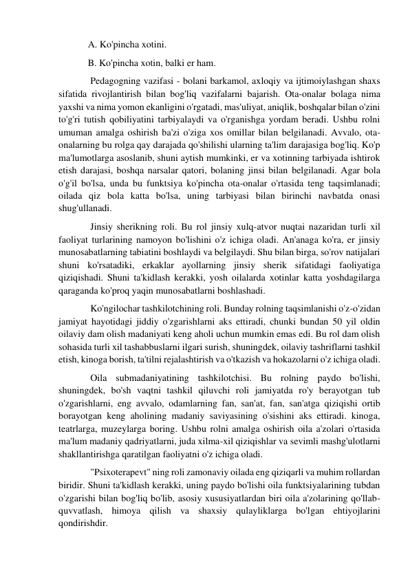 A. Ko'pincha xotini. 
B. Ko'pincha xotin, balki er ham. 
 Pedagogning vazifasi - bolani barkamol, axloqiy va ijtimoiylashgan shaxs 
sifatida rivojlantirish bilan bog'liq vazifalarni bajarish. Ota-onalar bolaga nima 
yaxshi va nima yomon ekanligini o'rgatadi, mas'uliyat, aniqlik, boshqalar bilan o'zini 
to'g'ri tutish qobiliyatini tarbiyalaydi va o'rganishga yordam beradi. Ushbu rolni 
umuman amalga oshirish ba'zi o'ziga xos omillar bilan belgilanadi. Avvalo, ota-
onalarning bu rolga qay darajada qo'shilishi ularning ta'lim darajasiga bog'liq. Ko'p 
ma'lumotlarga asoslanib, shuni aytish mumkinki, er va xotinning tarbiyada ishtirok 
etish darajasi, boshqa narsalar qatori, bolaning jinsi bilan belgilanadi. Agar bola 
o'g'il bo'lsa, unda bu funktsiya ko'pincha ota-onalar o'rtasida teng taqsimlanadi; 
oilada qiz bola katta bo'lsa, uning tarbiyasi bilan birinchi navbatda onasi 
shug'ullanadi. 
 Jinsiy sherikning roli. Bu rol jinsiy xulq-atvor nuqtai nazaridan turli xil 
faoliyat turlarining namoyon bo'lishini o'z ichiga oladi. An'anaga ko'ra, er jinsiy 
munosabatlarning tabiatini boshlaydi va belgilaydi. Shu bilan birga, so'rov natijalari 
shuni ko'rsatadiki, erkaklar ayollarning jinsiy sherik sifatidagi faoliyatiga 
qiziqishadi. Shuni ta'kidlash kerakki, yosh oilalarda xotinlar katta yoshdagilarga 
qaraganda ko'proq yaqin munosabatlarni boshlashadi. 
 Ko'ngilochar tashkilotchining roli. Bunday rolning taqsimlanishi o'z-o'zidan 
jamiyat hayotidagi jiddiy o'zgarishlarni aks ettiradi, chunki bundan 50 yil oldin 
oilaviy dam olish madaniyati keng aholi uchun mumkin emas edi. Bu rol dam olish 
sohasida turli xil tashabbuslarni ilgari surish, shuningdek, oilaviy tashriflarni tashkil 
etish, kinoga borish, ta'tilni rejalashtirish va o'tkazish va hokazolarni o'z ichiga oladi. 
 Oila submadaniyatining tashkilotchisi. Bu rolning paydo bo'lishi, 
shuningdek, bo'sh vaqtni tashkil qiluvchi roli jamiyatda ro'y berayotgan tub 
o'zgarishlarni, eng avvalo, odamlarning fan, san'at, fan, san'atga qiziqishi ortib 
borayotgan keng aholining madaniy saviyasining o'sishini aks ettiradi. kinoga, 
teatrlarga, muzeylarga boring. Ushbu rolni amalga oshirish oila a'zolari o'rtasida 
ma'lum madaniy qadriyatlarni, juda xilma-xil qiziqishlar va sevimli mashg'ulotlarni 
shakllantirishga qaratilgan faoliyatni o'z ichiga oladi. 
 "Psixoterapevt" ning roli zamonaviy oilada eng qiziqarli va muhim rollardan 
biridir. Shuni ta'kidlash kerakki, uning paydo bo'lishi oila funktsiyalarining tubdan 
o'zgarishi bilan bog'liq bo'lib, asosiy xususiyatlardan biri oila a'zolarining qo'llab-
quvvatlash, himoya qilish va shaxsiy qulayliklarga bo'lgan ehtiyojlarini 
qondirishdir. 
