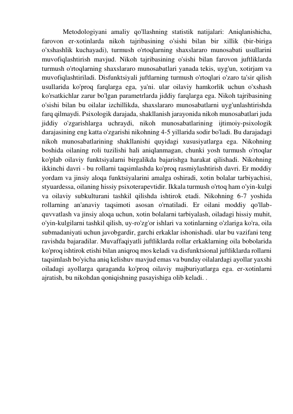 Metodologiyani amaliy qo'llashning statistik natijalari: Aniqlanishicha, 
farovon er-xotinlarda nikoh tajribasining o'sishi bilan bir xillik (bir-biriga 
o'xshashlik kuchayadi), turmush o'rtoqlarning shaxslararo munosabati usullarini 
muvofiqlashtirish mavjud. Nikoh tajribasining o'sishi bilan farovon juftliklarda 
turmush o'rtoqlarning shaxslararo munosabatlari yanada tekis, uyg'un, xotirjam va 
muvofiqlashtiriladi. Disfunktsiyali juftlarning turmush o'rtoqlari o'zaro ta'sir qilish 
usullarida ko'proq farqlarga ega, ya'ni. ular oilaviy hamkorlik uchun o'xshash 
ko'rsatkichlar zarur bo'lgan parametrlarda jiddiy farqlarga ega. Nikoh tajribasining 
o'sishi bilan bu oilalar izchillikda, shaxslararo munosabatlarni uyg'unlashtirishda 
farq qilmaydi. Psixologik darajada, shakllanish jarayonida nikoh munosabatlari juda 
jiddiy o'zgarishlarga uchraydi, nikoh munosabatlarining ijtimoiy-psixologik 
darajasining eng katta o'zgarishi nikohning 4-5 yillarida sodir bo'ladi. Bu darajadagi 
nikoh munosabatlarining shakllanishi quyidagi xususiyatlarga ega. Nikohning 
boshida oilaning roli tuzilishi hali aniqlanmagan, chunki yosh turmush o'rtoqlar 
ko'plab oilaviy funktsiyalarni birgalikda bajarishga harakat qilishadi. Nikohning 
ikkinchi davri - bu rollarni taqsimlashda ko'proq rasmiylashtirish davri. Er moddiy 
yordam va jinsiy aloqa funktsiyalarini amalga oshiradi, xotin bolalar tarbiyachisi, 
styuardessa, oilaning hissiy psixoterapevtidir. Ikkala turmush o'rtoq ham o'yin-kulgi 
va oilaviy subkulturani tashkil qilishda ishtirok etadi. Nikohning 6-7 yoshida 
rollarning an'anaviy taqsimoti asosan o'rnatiladi. Er oilani moddiy qo'llab-
quvvatlash va jinsiy aloqa uchun, xotin bolalarni tarbiyalash, oiladagi hissiy muhit, 
o'yin-kulgilarni tashkil qilish, uy-ro'zg'or ishlari va xotinlarning o'zlariga ko'ra, oila 
submadaniyati uchun javobgardir, garchi erkaklar ishonishadi. ular bu vazifani teng 
ravishda bajaradilar. Muvaffaqiyatli juftliklarda rollar erkaklarning oila bobolarida 
ko'proq ishtirok etishi bilan aniqroq mos keladi va disfunktsional juftliklarda rollarni 
taqsimlash bo'yicha aniq kelishuv mavjud emas va bunday oilalardagi ayollar yaxshi 
oiladagi ayollarga qaraganda ko'proq oilaviy majburiyatlarga ega. er-xotinlarni 
ajratish, bu nikohdan qoniqishning pasayishiga olib keladi. . 
 
 
 
 
 
 
 
 
