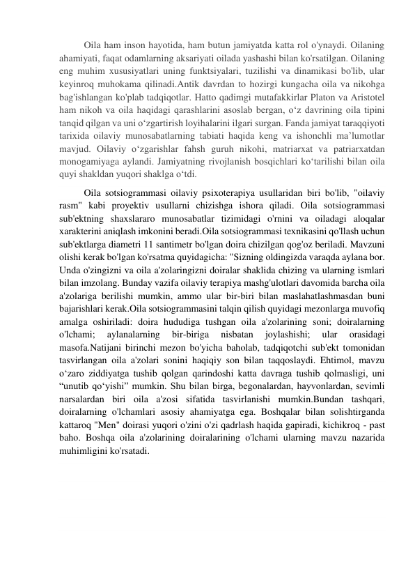 Oila ham inson hayotida, ham butun jamiyatda katta rol o'ynaydi. Oilaning 
ahamiyati, faqat odamlarning aksariyati oilada yashashi bilan ko'rsatilgan. Oilaning 
eng muhim xususiyatlari uning funktsiyalari, tuzilishi va dinamikasi bo'lib, ular 
keyinroq muhokama qilinadi.Antik davrdan to hozirgi kungacha oila va nikohga 
bag'ishlangan ko'plab tadqiqotlar. Hatto qadimgi mutafakkirlar Platon va Aristotel 
ham nikoh va oila haqidagi qarashlarini asoslab bergan, o‘z davrining oila tipini 
tanqid qilgan va uni o‘zgartirish loyihalarini ilgari surgan. Fanda jamiyat taraqqiyoti 
tarixida oilaviy munosabatlarning tabiati haqida keng va ishonchli ma’lumotlar 
mavjud. Oilaviy oʻzgarishlar fahsh guruh nikohi, matriarxat va patriarxatdan 
monogamiyaga aylandi. Jamiyatning rivojlanish bosqichlari ko‘tarilishi bilan oila 
quyi shakldan yuqori shaklga o‘tdi. 
Oila sotsiogrammasi oilaviy psixoterapiya usullaridan biri bo'lib, "oilaviy 
rasm" kabi proyektiv usullarni chizishga ishora qiladi. Oila sotsiogrammasi 
sub'ektning shaxslararo munosabatlar tizimidagi o'rnini va oiladagi aloqalar 
xarakterini aniqlash imkonini beradi.Oila sotsiogrammasi texnikasini qo'llash uchun 
sub'ektlarga diametri 11 santimetr bo'lgan doira chizilgan qog'oz beriladi. Mavzuni 
olishi kerak bo'lgan ko'rsatma quyidagicha: "Sizning oldingizda varaqda aylana bor. 
Unda o'zingizni va oila a'zolaringizni doiralar shaklida chizing va ularning ismlari 
bilan imzolang. Bunday vazifa oilaviy terapiya mashg'ulotlari davomida barcha oila 
a'zolariga berilishi mumkin, ammo ular bir-biri bilan maslahatlashmasdan buni 
bajarishlari kerak.Oila sotsiogrammasini talqin qilish quyidagi mezonlarga muvofiq 
amalga oshiriladi: doira hududiga tushgan oila a'zolarining soni; doiralarning 
o'lchami; 
aylanalarning 
bir-biriga 
nisbatan 
joylashishi; 
ular 
orasidagi 
masofa.Natijani birinchi mezon bo'yicha baholab, tadqiqotchi sub'ekt tomonidan 
tasvirlangan oila a'zolari sonini haqiqiy son bilan taqqoslaydi. Ehtimol, mavzu 
o‘zaro ziddiyatga tushib qolgan qarindoshi katta davraga tushib qolmasligi, uni 
“unutib qo‘yishi” mumkin. Shu bilan birga, begonalardan, hayvonlardan, sevimli 
narsalardan biri oila a'zosi sifatida tasvirlanishi mumkin.Bundan tashqari, 
doiralarning o'lchamlari asosiy ahamiyatga ega. Boshqalar bilan solishtirganda 
kattaroq "Men" doirasi yuqori o'zini o'zi qadrlash haqida gapiradi, kichikroq - past 
baho. Boshqa oila a'zolarining doiralarining o'lchami ularning mavzu nazarida 
muhimligini ko'rsatadi. 
 
 
 
 
