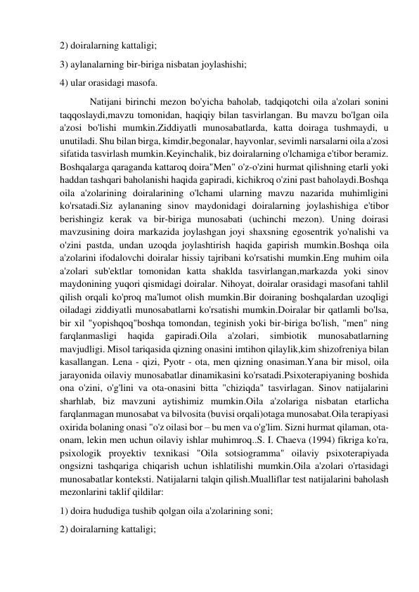 2) doiralarning kattaligi; 
3) aylanalarning bir-biriga nisbatan joylashishi; 
4) ular orasidagi masofa. 
Natijani birinchi mezon bo'yicha baholab, tadqiqotchi oila a'zolari sonini 
taqqoslaydi,mavzu tomonidan, haqiqiy bilan tasvirlangan. Bu mavzu bo'lgan oila 
a'zosi bo'lishi mumkin.Ziddiyatli munosabatlarda, katta doiraga tushmaydi, u 
unutiladi. Shu bilan birga, kimdir,begonalar, hayvonlar, sevimli narsalarni oila a'zosi 
sifatida tasvirlash mumkin.Keyinchalik, biz doiralarning o'lchamiga e'tibor beramiz. 
Boshqalarga qaraganda kattaroq doira"Men" o'z-o'zini hurmat qilishning etarli yoki 
haddan tashqari baholanishi haqida gapiradi, kichikroq o'zini past baholaydi.Boshqa 
oila a'zolarining doiralarining o'lchami ularning mavzu nazarida muhimligini 
ko'rsatadi.Siz aylananing sinov maydonidagi doiralarning joylashishiga e'tibor 
berishingiz kerak va bir-biriga munosabati (uchinchi mezon). Uning doirasi 
mavzusining doira markazida joylashgan joyi shaxsning egosentrik yo'nalishi va 
o'zini pastda, undan uzoqda joylashtirish haqida gapirish mumkin.Boshqa oila 
a'zolarini ifodalovchi doiralar hissiy tajribani ko'rsatishi mumkin.Eng muhim oila 
a'zolari sub'ektlar tomonidan katta shaklda tasvirlangan,markazda yoki sinov 
maydonining yuqori qismidagi doiralar. Nihoyat, doiralar orasidagi masofani tahlil 
qilish orqali ko'proq ma'lumot olish mumkin.Bir doiraning boshqalardan uzoqligi 
oiladagi ziddiyatli munosabatlarni ko'rsatishi mumkin.Doiralar bir qatlamli bo'lsa, 
bir xil "yopishqoq"boshqa tomondan, teginish yoki bir-biriga bo'lish, "men" ning 
farqlanmasligi 
haqida 
gapiradi.Oila 
a'zolari, 
simbiotik 
munosabatlarning 
mavjudligi. Misol tariqasida qizning onasini imtihon qilaylik,kim shizofreniya bilan 
kasallangan. Lena - qizi, Pyotr - ota, men qizning onasiman.Yana bir misol, oila 
jarayonida oilaviy munosabatlar dinamikasini ko'rsatadi.Psixoterapiyaning boshida 
ona o'zini, o'g'lini va ota-onasini bitta "chiziqda" tasvirlagan. Sinov natijalarini 
sharhlab, biz mavzuni aytishimiz mumkin.Oila a'zolariga nisbatan etarlicha 
farqlanmagan munosabat va bilvosita (buvisi orqali)otaga munosabat.Oila terapiyasi 
oxirida bolaning onasi "o'z oilasi bor – bu men va o'g'lim. Sizni hurmat qilaman, ota-
onam, lekin men uchun oilaviy ishlar muhimroq..S. I. Chaeva (1994) fikriga ko'ra, 
psixologik proyektiv texnikasi "Oila sotsiogramma" oilaviy psixoterapiyada 
ongsizni tashqariga chiqarish uchun ishlatilishi mumkin.Oila a'zolari o'rtasidagi 
munosabatlar konteksti. Natijalarni talqin qilish.Mualliflar test natijalarini baholash 
mezonlarini taklif qildilar: 
1) doira hududiga tushib qolgan oila a'zolarining soni; 
2) doiralarning kattaligi; 
