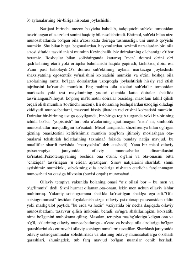 3) aylanalarning bir-biriga nisbatan joylashishi; 
Natijani birinchi mezon bo'yicha baholab, tadqiqotchi sub'ekt tomonidan 
tasvirlangan oila a'zolari sonini haqiqiy bilan solishtiradi. Ehtimol, sub'ekt bilan nizo 
munosabatlarida bo'lgan oila a'zosi katta doiraga tushmasligi, uni unutib qo'yishi 
mumkin. Shu bilan birga, begonalardan, hayvonlardan, sevimli narsalardan biri oila 
a'zosi sifatida tasvirlanishi mumkin.Keyinchalik, biz doiralarning o'lchamiga e'tibor 
beramiz. Boshqalar bilan solishtirganda kattaroq "men" doirasi o'zini o'zi 
qadrlashning etarli yoki ortiqcha baholanishi haqida gapiradi, kichikroq doira esa 
o'zini past baholaydi.O'z doirasi sub'ektining aylana markaziga joylashishi 
shaxsiyatning egosentrik yo'nalishini ko'rsatishi mumkin va o'zini boshqa oila 
a'zolarining ramzi bo'lgan doiralardan uzoqroqda joylashtirish hissiy rad etish 
tajribasini ko'rsatishi mumkin. Eng muhim oila a'zolari sub'ektlar tomonidan 
markazda yoki test maydonining yuqori qismida katta doiralar shaklida 
tasvirlangan.Nihoyat, ko'proq ma'lumotni doiralar orasidagi masofani tahlil qilish 
orqali olish mumkin (to'rtinchi mezon). Bir doiraning boshqalardan uzoqligi oiladagi 
ziddiyatli munosabatlarni, mavzuni hissiy jihatdan rad etishni ko'rsatishi mumkin. 
Doiralar bir-birining ustiga qo'yilganda, bir-biriga tegib turganda yoki bir-birining 
ichida bo'lsa, "yopishish" turi oila a'zolarining ajratilmagan "men" ni, simbiotik 
munosabatlar mavjudligini ko'rsatadi. Misol tariqasida, shizofreniya bilan og'rigan 
qizning onasi,testini keltirishimiz mumkin (sog'lom ijtimoiy moslashgan ota-
onalarni tekshirish holatlarining taxmina3 foizida bunday natija mavjud, bu 
mualliflar shartli ravishda "matryoshka" deb atashadi). Yana bir misol oilaviy 
psixoterapiya 
jarayonida 
oilaviy 
munosabatlar 
dinamikasini 
ko'rsatadi.Psixoterapiyaning boshida ona o'zini, o'g'lini va ota-onasini bitta 
"chiziqda" tasvirlagan (u eridan ajrashgan). Sinov natijalarini sharhlab, shuni 
aytishimiz mumkinki, sub'ektning oila a'zolariga nisbatan etarlicha farqlanmagan 
munosabati va otasiga bilvosita (buvisi orqali) munosabati . 
Oilaviy terapiya yakunida bolaning onasi “o‘z oilasi bor – bu men va 
o‘g‘limmiz” dedi. Sizni hurmat qilaman,ota-onam, lekin men uchun oilaviy ishlar 
muhimroq. Yakuniy sotsiogramma shaklda ko'rsatilgan shaklga ega edi."Oila 
sotsiogrammasi" testidan foydalanish sizga oilaviy psixoterapiya seansidan oldin 
yoki mashg'ulot paytida "bu erda va hozir" vaziyatida bir necha daqiqada oilaviy 
munosabatlarni tasavvur qilish imkonini beradi, so'ngra shakllaringizni ko'rsatib, 
nima bo'lganini muhokama qiling. Masalan, terapiya mashg'ulotiga kelgan ona va 
o'g'il, o'zlarining oilaviy munosabatlariga - o'zaro va boshqa oila a'zolariga bo'lgan 
qarashlarini aks ettiruvchi oilaviy sotsiogrammalarni tuzadilar. Sharhlash jarayonida 
oilaviy sotsiogrammalar solishtiriladi va ularning oilaviy munosabatlarga o'xshash 
qarashlari, shuningdek, tub farq mavjud bo'lgan nuanslar ochib beriladi. 
