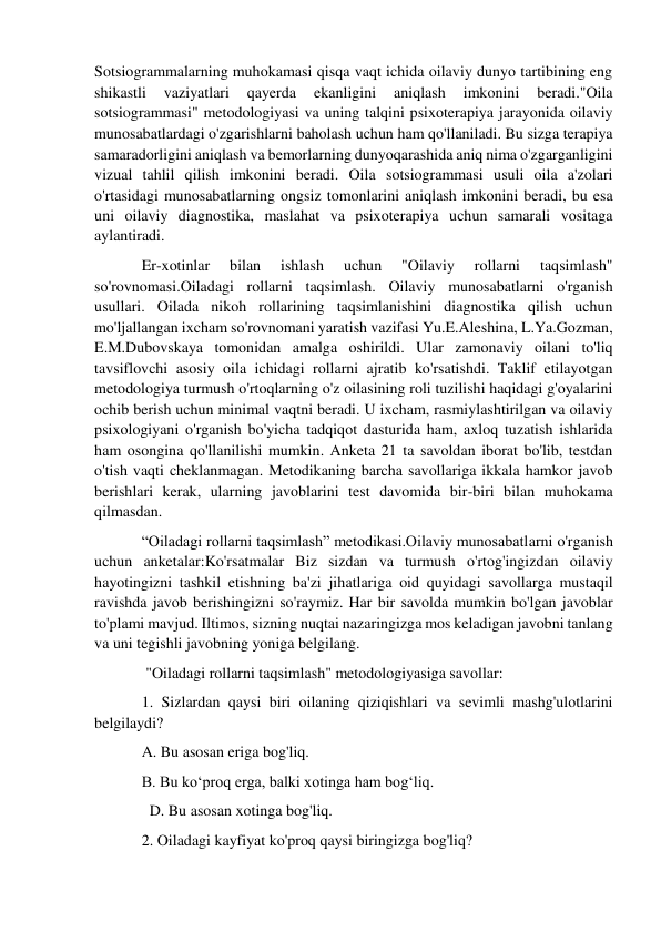 Sotsiogrammalarning muhokamasi qisqa vaqt ichida oilaviy dunyo tartibining eng 
shikastli 
vaziyatlari 
qayerda 
ekanligini 
aniqlash 
imkonini 
beradi."Oila 
sotsiogrammasi" metodologiyasi va uning talqini psixoterapiya jarayonida oilaviy 
munosabatlardagi o'zgarishlarni baholash uchun ham qo'llaniladi. Bu sizga terapiya 
samaradorligini aniqlash va bemorlarning dunyoqarashida aniq nima o'zgarganligini 
vizual tahlil qilish imkonini beradi. Oila sotsiogrammasi usuli oila a'zolari 
o'rtasidagi munosabatlarning ongsiz tomonlarini aniqlash imkonini beradi, bu esa 
uni oilaviy diagnostika, maslahat va psixoterapiya uchun samarali vositaga 
aylantiradi. 
Er-xotinlar 
bilan 
ishlash 
uchun 
"Oilaviy 
rollarni 
taqsimlash" 
so'rovnomasi.Oiladagi rollarni taqsimlash. Oilaviy munosabatlarni o'rganish 
usullari. Oilada nikoh rollarining taqsimlanishini diagnostika qilish uchun 
mo'ljallangan ixcham so'rovnomani yaratish vazifasi Yu.E.Aleshina, L.Ya.Gozman, 
E.M.Dubovskaya tomonidan amalga oshirildi. Ular zamonaviy oilani to'liq 
tavsiflovchi asosiy oila ichidagi rollarni ajratib ko'rsatishdi. Taklif etilayotgan 
metodologiya turmush o'rtoqlarning o'z oilasining roli tuzilishi haqidagi g'oyalarini 
ochib berish uchun minimal vaqtni beradi. U ixcham, rasmiylashtirilgan va oilaviy 
psixologiyani o'rganish bo'yicha tadqiqot dasturida ham, axloq tuzatish ishlarida 
ham osongina qo'llanilishi mumkin. Anketa 21 ta savoldan iborat bo'lib, testdan 
o'tish vaqti cheklanmagan. Metodikaning barcha savollariga ikkala hamkor javob 
berishlari kerak, ularning javoblarini test davomida bir-biri bilan muhokama 
qilmasdan. 
“Oiladagi rollarni taqsimlash” metodikasi.Oilaviy munosabatlarni o'rganish 
uchun anketalar:Ko'rsatmalar Biz sizdan va turmush o'rtog'ingizdan oilaviy 
hayotingizni tashkil etishning ba'zi jihatlariga oid quyidagi savollarga mustaqil 
ravishda javob berishingizni so'raymiz. Har bir savolda mumkin bo'lgan javoblar 
to'plami mavjud. Iltimos, sizning nuqtai nazaringizga mos keladigan javobni tanlang 
va uni tegishli javobning yoniga belgilang. 
 "Oiladagi rollarni taqsimlash" metodologiyasiga savollar: 
1. Sizlardan qaysi biri oilaning qiziqishlari va sevimli mashg'ulotlarini 
belgilaydi? 
A. Bu asosan eriga bog'liq. 
B. Bu ko‘proq erga, balki xotinga ham bog‘liq. 
  D. Bu asosan xotinga bog'liq. 
2. Oiladagi kayfiyat ko'proq qaysi biringizga bog'liq? 
