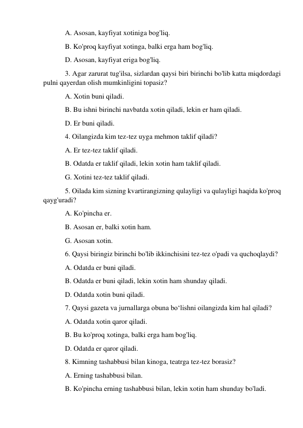 A. Asosan, kayfiyat xotiniga bog'liq. 
B. Ko'proq kayfiyat xotinga, balki erga ham bog'liq. 
D. Asosan, kayfiyat eriga bog'liq. 
3. Agar zarurat tug'ilsa, sizlardan qaysi biri birinchi bo'lib katta miqdordagi 
pulni qayerdan olish mumkinligini topasiz? 
A. Xotin buni qiladi. 
B. Bu ishni birinchi navbatda xotin qiladi, lekin er ham qiladi. 
D. Er buni qiladi. 
4. Oilangizda kim tez-tez uyga mehmon taklif qiladi? 
A. Er tez-tez taklif qiladi. 
B. Odatda er taklif qiladi, lekin xotin ham taklif qiladi. 
G. Xotini tez-tez taklif qiladi. 
5. Oilada kim sizning kvartirangizning qulayligi va qulayligi haqida ko'proq 
qayg'uradi? 
A. Ko'pincha er. 
B. Asosan er, balki xotin ham. 
G. Asosan xotin. 
6. Qaysi biringiz birinchi bo'lib ikkinchisini tez-tez o'padi va quchoqlaydi? 
A. Odatda er buni qiladi. 
B. Odatda er buni qiladi, lekin xotin ham shunday qiladi. 
D. Odatda xotin buni qiladi. 
7. Qaysi gazeta va jurnallarga obuna bo‘lishni oilangizda kim hal qiladi? 
A. Odatda xotin qaror qiladi. 
B. Bu ko'proq xotinga, balki erga ham bog'liq. 
D. Odatda er qaror qiladi. 
8. Kimning tashabbusi bilan kinoga, teatrga tez-tez borasiz? 
A. Erning tashabbusi bilan. 
B. Ko'pincha erning tashabbusi bilan, lekin xotin ham shunday bo'ladi. 
