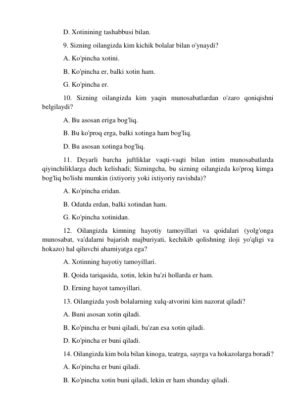 D. Xotinining tashabbusi bilan. 
9. Sizning oilangizda kim kichik bolalar bilan o'ynaydi? 
A. Ko'pincha xotini. 
B. Ko'pincha er, balki xotin ham. 
G. Ko'pincha er. 
10. Sizning oilangizda kim yaqin munosabatlardan o'zaro qoniqishni 
belgilaydi? 
A. Bu asosan eriga bog'liq. 
B. Bu ko'proq erga, balki xotinga ham bog'liq. 
D. Bu asosan xotinga bog'liq. 
11. Deyarli barcha juftliklar vaqti-vaqti bilan intim munosabatlarda 
qiyinchiliklarga duch kelishadi; Sizningcha, bu sizning oilangizda ko'proq kimga 
bog'liq bo'lishi mumkin (ixtiyoriy yoki ixtiyoriy ravishda)? 
A. Ko'pincha eridan. 
B. Odatda erdan, balki xotindan ham. 
G. Ko'pincha xotinidan. 
12. Oilangizda kimning hayotiy tamoyillari va qoidalari (yolg'onga 
munosabat, va'dalarni bajarish majburiyati, kechikib qolishning iloji yo'qligi va 
hokazo) hal qiluvchi ahamiyatga ega? 
A. Xotinning hayotiy tamoyillari. 
B. Qoida tariqasida, xotin, lekin ba'zi hollarda er ham. 
D. Erning hayot tamoyillari. 
13. Oilangizda yosh bolalarning xulq-atvorini kim nazorat qiladi? 
A. Buni asosan xotin qiladi. 
B. Ko'pincha er buni qiladi, ba'zan esa xotin qiladi. 
D. Ko'pincha er buni qiladi. 
14. Oilangizda kim bola bilan kinoga, teatrga, sayrga va hokazolarga boradi? 
A. Ko'pincha er buni qiladi. 
B. Ko'pincha xotin buni qiladi, lekin er ham shunday qiladi. 
